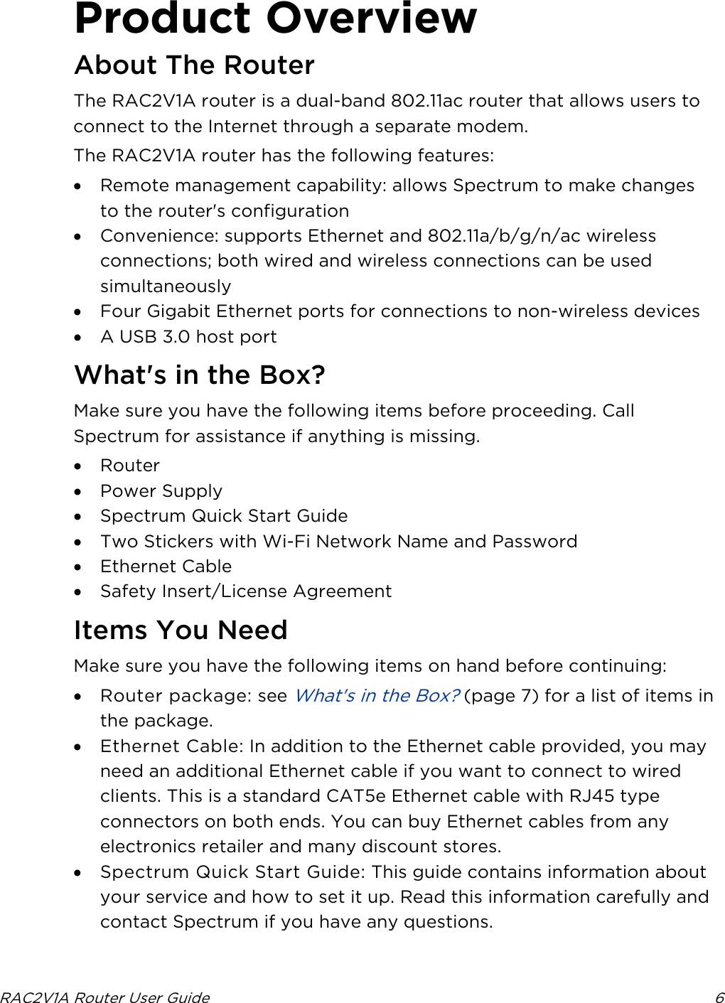  RAC2V1A Router User Guide  6  Product Overview About The Router The RAC2V1A router is a dual-band 802.11ac router that allows users to connect to the Internet through a separate modem. The RAC2V1A router has the following features: • Remote management capability: allows Spectrum to make changes to the router&apos;s configuration • Convenience: supports Ethernet and 802.11a/b/g/n/ac wireless connections; both wired and wireless connections can be used simultaneously • Four Gigabit Ethernet ports for connections to non-wireless devices • A USB 3.0 host port   What&apos;s in the Box? Make sure you have the following items before proceeding. Call Spectrum for assistance if anything is missing. • Router • Power Supply • Spectrum Quick Start Guide • Two Stickers with Wi-Fi Network Name and Password • Ethernet Cable • Safety Insert/License Agreement   Items You Need Make sure you have the following items on hand before continuing: • Router package: see What&apos;s in the Box? (page 7) for a list of items in the package. • Ethernet Cable: In addition to the Ethernet cable provided, you may need an additional Ethernet cable if you want to connect to wired clients. This is a standard CAT5e Ethernet cable with RJ45 type connectors on both ends. You can buy Ethernet cables from any electronics retailer and many discount stores.  • Spectrum Quick Start Guide: This guide contains information about your service and how to set it up. Read this information carefully and contact Spectrum if you have any questions.   