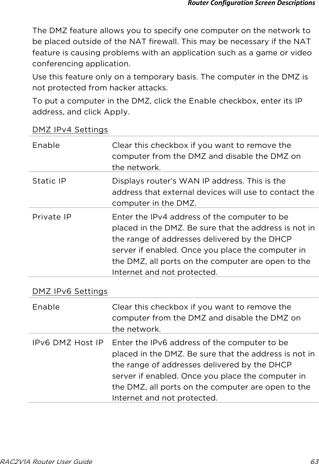 Router Configuration Screen Descriptions  RAC2V1A Router User Guide 63  The DMZ feature allows you to specify one computer on the network to be placed outside of the NAT firewall. This may be necessary if the NAT feature is causing problems with an application such as a game or video conferencing application. Use this feature only on a temporary basis. The computer in the DMZ is not protected from hacker attacks. To put a computer in the DMZ, click the Enable checkbox, enter its IP address, and click Apply. DMZ IPv4 Settings Enable  Clear this checkbox if you want to remove the computer from the DMZ and disable the DMZ on the network. Static IP Displays router’s WAN IP address. This is the address that external devices will use to contact the computer in the DMZ. Private IP Enter the IPv4 address of the computer to be placed in the DMZ. Be sure that the address is not in the range of addresses delivered by the DHCP server if enabled. Once you place the computer in the DMZ, all ports on the computer are open to the Internet and not protected.   DMZ IPv6 Settings Enable  Clear this checkbox if you want to remove the computer from the DMZ and disable the DMZ on the network. IPv6 DMZ Host IP Enter the IPv6 address of the computer to be placed in the DMZ. Be sure that the address is not in the range of addresses delivered by the DHCP server if enabled. Once you place the computer in the DMZ, all ports on the computer are open to the Internet and not protected. 