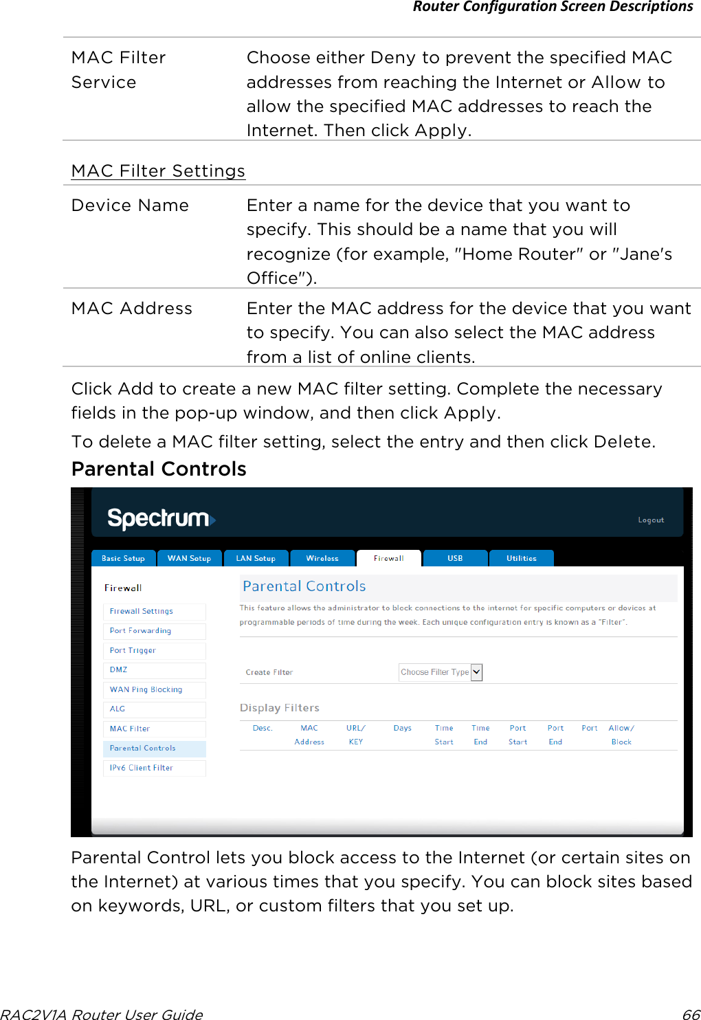 Router Configuration Screen Descriptions  RAC2V1A Router User Guide 66  MAC Filter Service Choose either Deny to prevent the specified MAC addresses from reaching the Internet or Allow to allow the specified MAC addresses to reach the Internet. Then click Apply. MAC Filter Settings Device Name Enter a name for the device that you want to specify. This should be a name that you will recognize (for example, &quot;Home Router&quot; or &quot;Jane&apos;s Office&quot;). MAC Address Enter the MAC address for the device that you want to specify. You can also select the MAC address from a list of online clients.   Click Add to create a new MAC filter setting. Complete the necessary fields in the pop-up window, and then click Apply. To delete a MAC filter setting, select the entry and then click Delete.  Parental Controls  Parental Control lets you block access to the Internet (or certain sites on the Internet) at various times that you specify. You can block sites based on keywords, URL, or custom filters that you set up. 