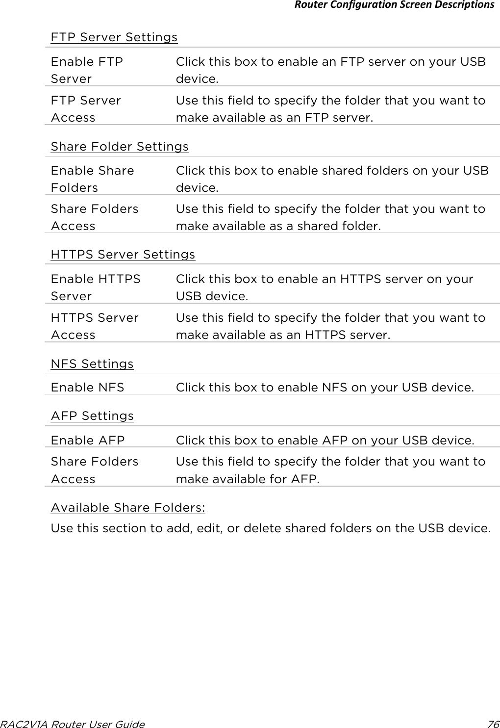 Router Configuration Screen Descriptions  RAC2V1A Router User Guide 76  FTP Server Settings Enable FTP Server Click this box to enable an FTP server on your USB device. FTP Server Access Use this field to specify the folder that you want to make available as an FTP server. Share Folder Settings Enable Share Folders Click this box to enable shared folders on your USB device. Share Folders Access Use this field to specify the folder that you want to make available as a shared folder. HTTPS Server Settings Enable HTTPS Server Click this box to enable an HTTPS server on your USB device. HTTPS Server Access Use this field to specify the folder that you want to make available as an HTTPS server. NFS Settings Enable NFS Click this box to enable NFS on your USB device. AFP Settings Enable AFP Click this box to enable AFP on your USB device. Share Folders Access Use this field to specify the folder that you want to make available for AFP. Available Share Folders: Use this section to add, edit, or delete shared folders on the USB device.   