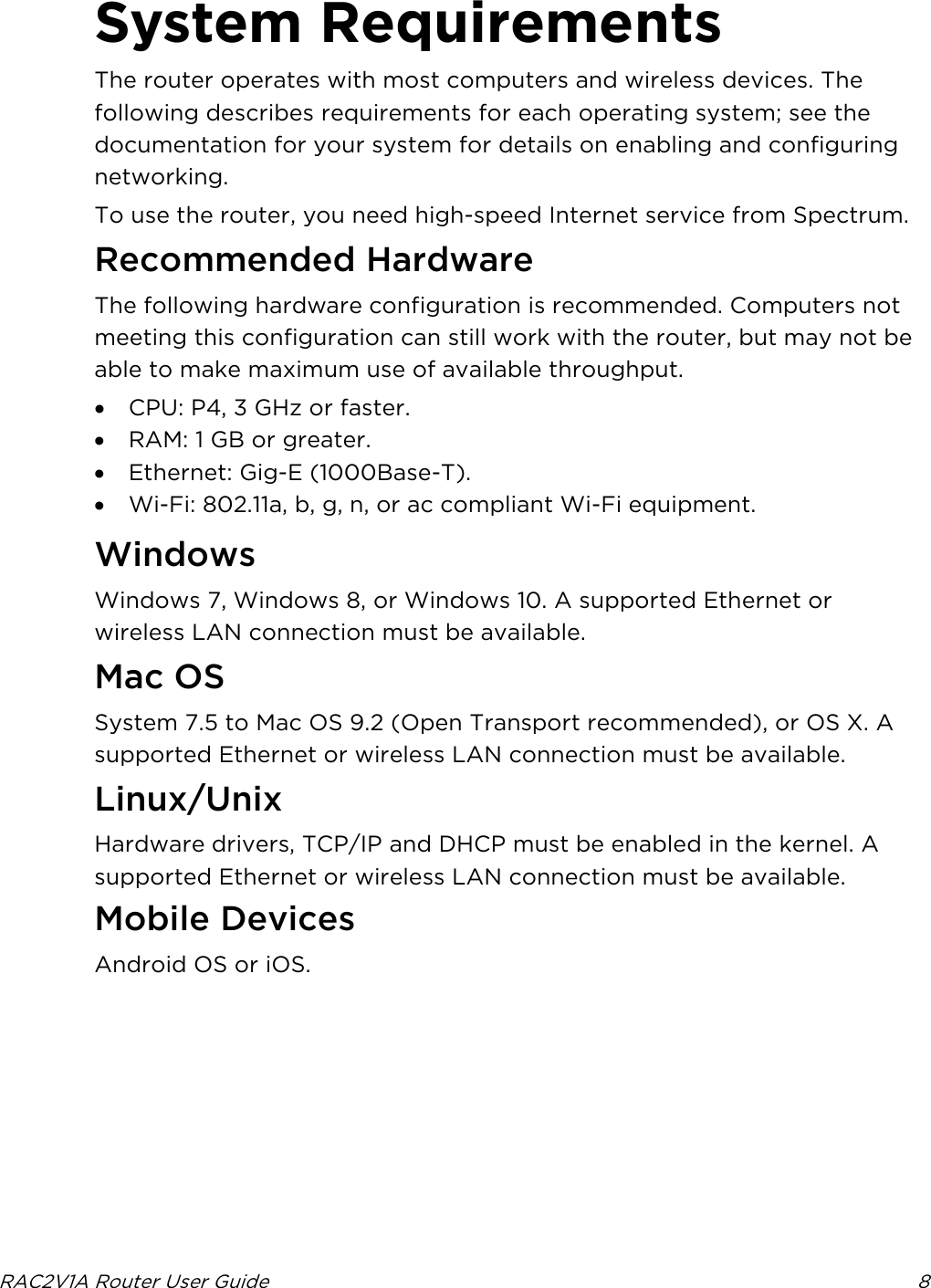  RAC2V1A Router User Guide  8  System Requirements The router operates with most computers and wireless devices. The following describes requirements for each operating system; see the documentation for your system for details on enabling and configuring networking. To use the router, you need high-speed Internet service from Spectrum.   Recommended Hardware The following hardware configuration is recommended. Computers not meeting this configuration can still work with the router, but may not be able to make maximum use of available throughput. • CPU: P4, 3 GHz or faster. • RAM: 1 GB or greater. • Ethernet: Gig-E (1000Base-T). • Wi-Fi: 802.11a, b, g, n, or ac compliant Wi-Fi equipment.   Windows Windows 7, Windows 8, or Windows 10. A supported Ethernet or wireless LAN connection must be available.   Mac OS System 7.5 to Mac OS 9.2 (Open Transport recommended), or OS X. A supported Ethernet or wireless LAN connection must be available.   Linux/Unix Hardware drivers, TCP/IP and DHCP must be enabled in the kernel. A supported Ethernet or wireless LAN connection must be available. Mobile Devices Android OS or iOS.  