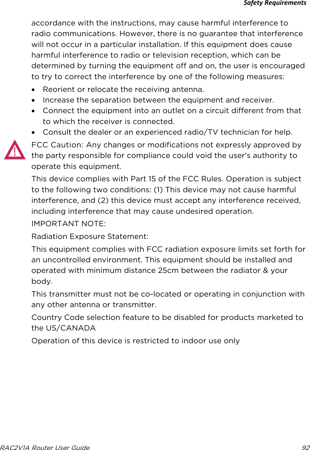 Safety Requirements  RAC2V1A Router User Guide 92  accordance with the instructions, may cause harmful interference to radio communications. However, there is no guarantee that interference will not occur in a particular installation. If this equipment does cause harmful interference to radio or television reception, which can be determined by turning the equipment off and on, the user is encouraged to try to correct the interference by one of the following measures: • Reorient or relocate the receiving antenna. • Increase the separation between the equipment and receiver. • Connect the equipment into an outlet on a circuit different from that to which the receiver is connected. • Consult the dealer or an experienced radio/TV technician for help. FCC Caution: Any changes or modifications not expressly approved by the party responsible for compliance could void the user&apos;s authority to operate this equipment. This device complies with Part 15 of the FCC Rules. Operation is subject to the following two conditions: (1) This device may not cause harmful interference, and (2) this device must accept any interference received, including interference that may cause undesired operation. IMPORTANT NOTE: Radiation Exposure Statement: This equipment complies with FCC radiation exposure limits set forth for an uncontrolled environment. This equipment should be installed and operated with minimum distance 25cm between the radiator &amp; your body. This transmitter must not be co-located or operating in conjunction with any other antenna or transmitter. Country Code selection feature to be disabled for products marketed to the US/CANADA Operation of this device is restricted to indoor use only