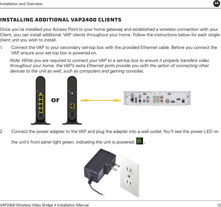 Installation and OverviewVAP2400 Wireless Video Bridge • Installation Manual   12Installing Additional VAP2400 ClientsOnce you’ve installed your Access Point to your home gateway and established a wireless connection with your Client, you can install additional  VAP clients throughout your home. Follow the instructions below for each single client unit you wish to install.1.   Connect the VAP to your secondary set-top box with the provided Ethernet cable. Before you connect the VAP, ensure your set-top box is powered on.        Note: While you are required to connect your VAP to a set-top box to ensure it properly transfers video          throughout your home, the VAP’s extra Ethernet ports provide you with the option of connecting other          devices to the unit as well, such as computers and gaming consoles. 2.  Connect the power adapter to the VAP and plug the adapter into a wall outlet. You’ll see the power LED on the unit’s front panel light green, indicating the unit is powered:  . or