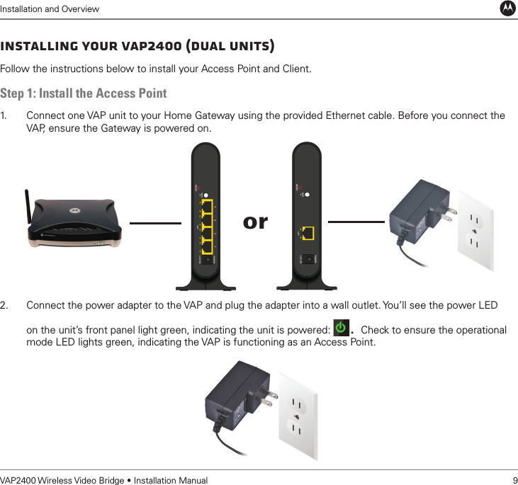Installation and OverviewVAP2400 Wireless Video Bridge • Installation Manual   9Installing Your VAP2400 (Dual Units)Follow the instructions below to install your Access Point and Client. Step 1: Install the Access Point1.   Connect one VAP unit to your Home Gateway using the provided Ethernet cable. Before you connect the VAP, ensure the Gateway is powered on.  2.  Connect the power adapter to the VAP and plug the adapter into a wall outlet. You’ll see the power LED on the unit’s front panel light green, indicating the unit is powered:  . Check to ensure the operational mode LED lights green, indicating the VAP is functioning as an Access Point.or