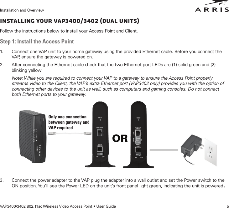 Installation and OverviewVAP3400/3402 802.11ac Wireless Video Access Point • User Guide    5Installing Your VAP3400/3402 (Dual Units)Follow the instructions below to install your Access Point and Client. Step 1: Install the Access Point1.   Connect one VAP unit to your home gateway using the provided Ethernet cable. Before you connect the VAP, ensure the gateway is powered on. 2.  After connecting the Ethernet cable check that the two Ethernet port LEDs are (1) solid green and (2) blinking yellowNote: While you are required to connect your VAP to a gateway to ensure the Access Point properly streams video to the Client, the VAP’s extra Ethernet port (VAP3402 only) provides you with the option of connecting other devices to the unit as well, such as computers and gaming consoles. Do not connect both Ethernet ports to your gateway. 3.  Connect the power adapter to the VAP, plug the adapter into a wall outlet and set the Power switch to the ON position. You’ll see the Power LED on the unit’s front panel light green, indicating the unit is powered.Only one connectionbetween gateway and VAP required