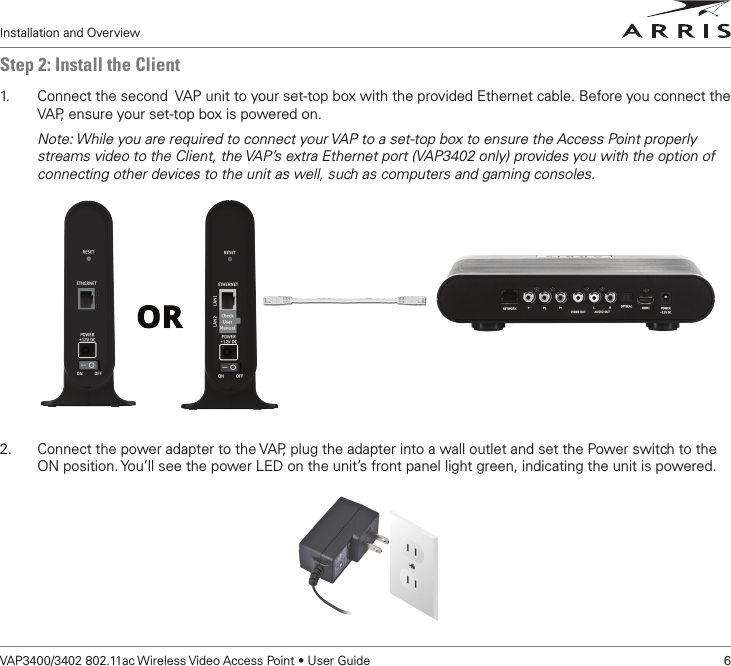 Installation and OverviewVAP3400/3402 802.11ac Wireless Video Access Point • User Guide    6Step 2: Install the Client1.   Connect the second  VAP unit to your set-top box with the provided Ethernet cable. Before you connect the VAP, ensure your set-top box is powered on.Note: While you are required to connect your VAP to a set-top box to ensure the Access Point properly streams video to the Client, the VAP’s extra Ethernet port (VAP3402 only) provides you with the option of connecting other devices to the unit as well, such as computers and gaming consoles. 2.  Connect the power adapter to the VAP, plug the adapter into a wall outlet and set the Power switch to the ON position. You’ll see the power LED on the unit’s front panel light green, indicating the unit is powered.