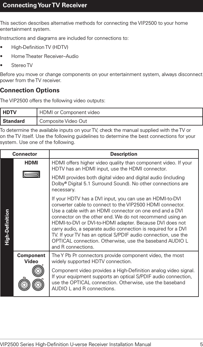VIP2500 Series High-Deﬁnition U-verse Receiver Installation Manual  5Connecting Your TV  ReceiverThis section describes alternative methods for connecting the VIP2500 to your home entertainment system. Instructions and diagrams are included for connections to:• High-Deﬁnition TV  (HDTV)• Home Theater Receiver–Audio• Stereo TVBefore you move or change components on your entertainment system, always disconnect power from the TV receiver.Connection OptionsThe VIP2500 offers the following video outputs:HDTV HDMI or Component videoStandard Composite Video Out To determine the available inputs on your TV, check the manual supplied with the TV or on the TV itself. Use the following guidelines to determine the best connections for your system. Use one of the following.Connector DescriptionHigh-DeﬁnitionHDMIHDMIHDMI offers higher video quality than component video. If your HDTV has an HDMI input, use the HDMI connector.HDMI provides both digital video and digital audio (including Dolby® Digital 5.1 Surround Sound). No other connections are necessary.If your HDTV has a DVI input, you can use an HDMI-to-DVI converter cable to connect to the VIP2500 HDMI connector. Use a cable with an HDMI connector on one end and a DVI connector on the other end. We do not recommend using an HDMI-to-DVI or DVI-to-HDMI adapter. Because DVI does not carry audio, a separate audio connection is required for a DVI TV. If your TV has an optical S/PDIF audio connection, use the OPTICAL connection. Otherwise, use the baseband AUDIO L and R connections.ComponentVideoThe Y Pb Pr connectors provide component video, the most widely supported HDTV connection.Component video provides a High-Deﬁnition analog video signal. If your equipment supports an optical S/PDIF audio connection, use the OPTICAL connection. Otherwise, use the baseband AUDIO L and R connections.