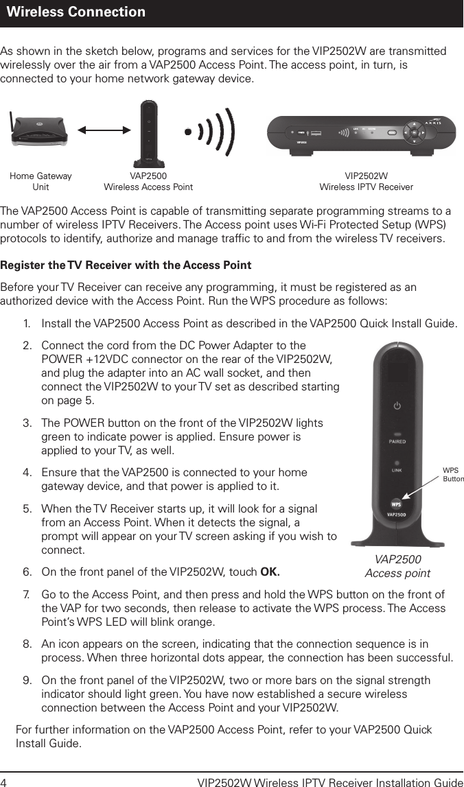 4  VIP2502W Wireless IPTV Receiver Installation GuideWireless ConnectionAs shown in the sketch below, programs and services for the VIP2502W are transmitted wirelessly over the air from a VAP2500 Access Point. The access point, in turn, is connected to your home network gateway device. The VAP2500 Access Point is capable of transmitting separate programming streams to a number of wireless IPTV Receivers. The Access point uses Wi-Fi Protected Setup (WPS) protocols to identify, authorize and manage trafﬁc to and from the wireless TV receivers. Register the TV Receiver with the Access PointBefore your TV Receiver can receive any programming, it must be registered as an authorized device with the Access Point. Run the WPS procedure as follows:1.      Install the VAP2500 Access Point as described in the VAP2500 Quick Install Guide.2.  Connect the cord from the DC Power Adapter to the POWER +12VDC connector on the rear of the VIP2502W, and plug the adapter into an AC wall socket, and then connect the VIP2502W to your TV set as described starting on page 5.3.  The POWER button on the front of the VIP2502W lights green to indicate power is applied. Ensure power is applied to your TV, as well.4.  Ensure that the VAP2500 is connected to your home gateway device, and that power is applied to it.5.  When the TV Receiver starts up, it will look for a signal from an Access Point. When it detects the signal, a prompt will appear on your TV screen asking if you wish to connect. 6.  On the front panel of the VIP2502W, touch OK.7.   Go to the Access Point, and then press and hold the WPS button on the front of the VAP for two seconds, then release to activate the WPS process. The Access Point’s WPS LED will blink orange.8.  An icon appears on the screen, indicating that the connection sequence is in process. When three horizontal dots appear, the connection has been successful.9.  On the front panel of the VIP2502W, two or more bars on the signal strength indicator should light green. You have now established a secure wireless connection between the Access Point and your VIP2502W.For further information on the VAP2500 Access Point, refer to your VAP2500 Quick Install Guide.VIP2502Home GatewayUnitVAP2500Wireless Access PointVIP2502WWireless IPTV ReceiverVAP2500Access point