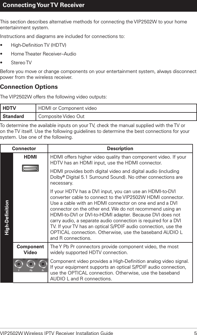VIP2502W Wireless IPTV Receiver Installation Guide  5Connecting Your TV  ReceiverThis section describes alternative methods for connecting the VIP2502W to your home entertainment system. Instructions and diagrams are included for connections to:•  High-Deﬁnition TV  (HDTV)•  Home Theater Receiver–Audio•  Stereo TVBefore you move or change components on your entertainment system, always disconnect power from the wireless receiver.Connection OptionsThe VIP2502W offers the following video outputs:HDTV HDMI or Component videoStandard Composite Video Out To determine the available inputs on your TV, check the manual supplied with the TV or on the TV itself. Use the following guidelines to determine the best connections for your system. Use one of the following.Connector DescriptionHigh-DeﬁnitionHDMI HDMI offers higher video quality than component video. If your HDTV has an HDMI input, use the HDMI connector.HDMI provides both digital video and digital audio (including Dolby® Digital 5.1 Surround Sound). No other connections are necessary.If your HDTV has a DVI input, you can use an HDMI-to-DVI converter cable to connect to the VIP2502W HDMI connector. Use a cable with an HDMI connector on one end and a DVI connector on the other end. We do not recommend using an HDMI-to-DVI or DVI-to-HDMI adapter. Because DVI does not carry audio, a separate audio connection is required for a DVI TV. If your TV has an optical S/PDIF audio connection, use the OPTICAL connection. Otherwise, use the baseband AUDIO L and R connections.ComponentVideoThe Y Pb Pr connectors provide component video, the most widely supported HDTV connection.Component video provides a High-Deﬁnition analog video signal. If your equipment supports an optical S/PDIF audio connection, use the OPTICAL connection. Otherwise, use the baseband AUDIO L and R connections.