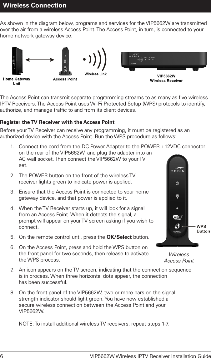 6  VIP5662W Wireless IPTV Receiver Installation GuideWireless ConnectionAs shown in the diagram below, programs and services for the VIP5662W are transmitted over the air from a wireless Access Point. The Access Point, in turn, is connected to your home network gateway device. The Access Point can transmit separate programming streams to as many as ﬁve wireless IPTV Receivers. The Access Point uses Wi-Fi Protected Setup (WPS) protocols to identify, authorize, and manage trafﬁc to and from its client devices. Register the TV Receiver with the Access PointBefore your TV Receiver can receive any programming, it must be registered as an authorized device with the Access Point. Run the WPS procedure as follows:1.   Connect the cord from the DC Power Adapter to the POWER +12VDC connector on the rear of the VIP5662W, and plug the adapter into an AC wall socket. Then connect the VIP5662W to your TV set.2.  The POWER button on the front of the wireless TV receiver lights green to indicate power is applied. 3.  Ensure that the Access Point is connected to your home gateway device, and that power is applied to it.4.  When the TV Receiver starts up, it will look for a signal from an Access Point. When it detects the signal, a prompt will appear on your TV screen asking if you wish to connect. 5.  On the remote control unti, press the OK/Select button.6.  On the Access Point, press and hold the WPS button on the front panel for two seconds, then release to activate the WPS process. 7.   An icon appears on the TV screen, indicating that the connection sequence  is in process. When three horizontal dots appear, the connection  has been successful.8.  On the front panel of the VIP5662W, two or more bars on the signal  strength indicator should light green. You have now established a  secure wireless connection between the Access Point and your  VIP5662W.  NOTE: To install additional wireless TV receivers, repeat steps 1-7.WirelessAccess Point