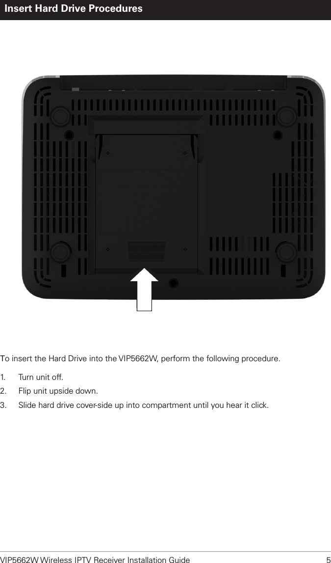 VIP5662W Wireless IPTV Receiver Installation Guide  5Insert Hard Drive ProceduresTo insert the Hard Drive into the VIP5662W, perform the following procedure. 1.   Turn unit off.2.  Flip unit upside down.3.  Slide hard drive cover-side up into compartment until you hear it click.