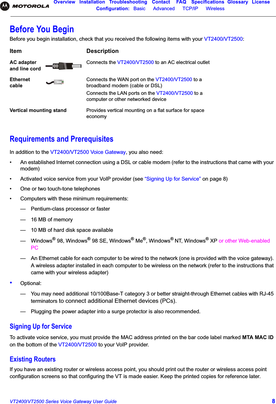 Overview Installation Troubleshooting Contact FAQ Specifications Glossary LicenseConfiguration:   Basic      Advanced      TCP/IP      Wireless VT2400/VT2500 Series Voice Gateway User Guide 8Before You BeginBefore you begin installation, check that you received the following items with your VT2400/VT2500:Requirements and PrerequisitesIn addition to the VT2400/VT2500 Voice Gateway, you also need:•  An established Internet connection using a DSL or cable modem (refer to the instructions that came with your modem)•  Activated voice service from your VoIP provider (see “Signing Up for Service” on page 8)•  One or two touch-tone telephones•  Computers with these minimum requirements:— Pentium-class processor or faster— 16 MB of memory— 10 MB of hard disk space available— Windows® 98, Windows® 98 SE, Windows® Me®, Windows®NT, Windows® XP or other Web-enabled PC— An Ethernet cable for each computer to be wired to the network (one is provided with the voice gateway). A wireless adapter installed in each computer to be wireless on the network (refer to the instructions that came with your wireless adapter)•Optional:— You may need additional 10/100Base-T category 3 or better straight-through Ethernet cables with RJ-45 terminators to connect additional Ethernet devices (PCs).— Plugging the power adapter into a surge protector is also recommended.Signing Up for ServiceTo activate voice service, you must provide the MAC address printed on the bar code label marked MTA MAC ID on the bottom of the VT2400/VT2500 to your VoIP provider. Existing RoutersIf you have an existing router or wireless access point, you should print out the router or wireless access point configuration screens so that configuring the VT is made easier. Keep the printed copies for reference later.Item DescriptionAC adapter and line cordConnects the VT2400/VT2500 to an AC electrical outletEthernet cableConnects the WAN port on the VT2400/VT2500 to a broadband modem (cable or DSL)Connects the LAN ports on the VT2400/VT2500 to a computer or other networked deviceVertical mounting stand Provides vertical mounting on a flat surface for space economy