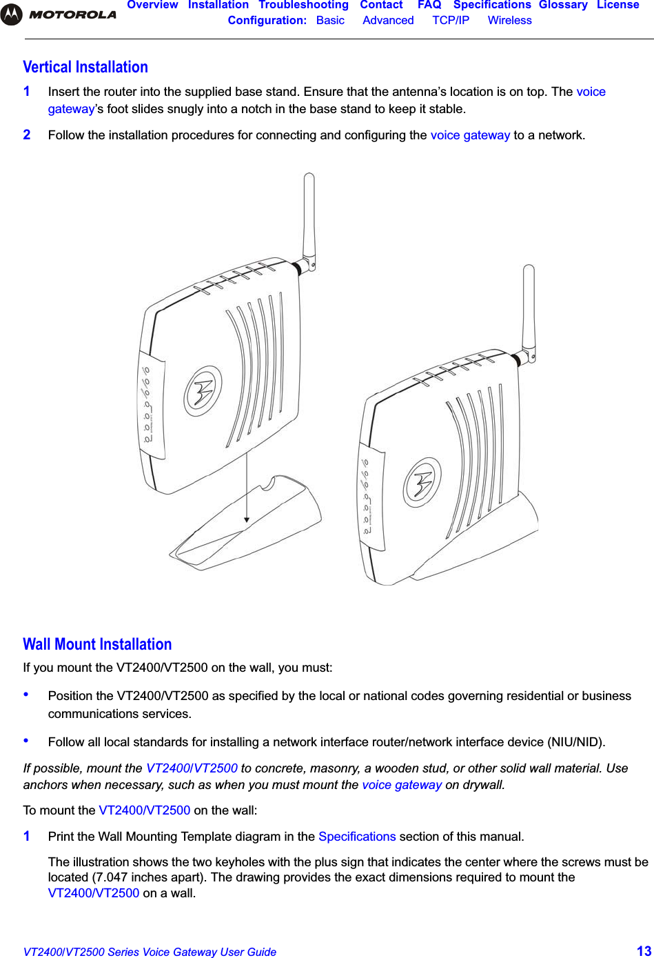 Overview Installation Troubleshooting Contact FAQ Specifications Glossary LicenseConfiguration:   Basic      Advanced      TCP/IP      Wireless VT2400/VT2500 Series Voice Gateway User Guide 13Vertical Installation1Insert the router into the supplied base stand. Ensure that the antenna’s location is on top. The voice gateway’s foot slides snugly into a notch in the base stand to keep it stable.2Follow the installation procedures for connecting and configuring the voice gateway to a network.Wall Mount InstallationIf you mount the VT2400/VT2500 on the wall, you must:•Position the VT2400/VT2500 as specified by the local or national codes governing residential or business communications services.•Follow all local standards for installing a network interface router/network interface device (NIU/NID).If possible, mount the VT2400/VT2500 to concrete, masonry, a wooden stud, or other solid wall material. Use anchors when necessary, such as when you must mount the voice gateway on drywall.To mount the VT2400/VT2500 on the wall:1Print the Wall Mounting Template diagram in the Specifications section of this manual.The illustration shows the two keyholes with the plus sign that indicates the center where the screws must be located (7.047 inches apart). The drawing provides the exact dimensions required to mount the VT2400/VT2500 on a wall. 