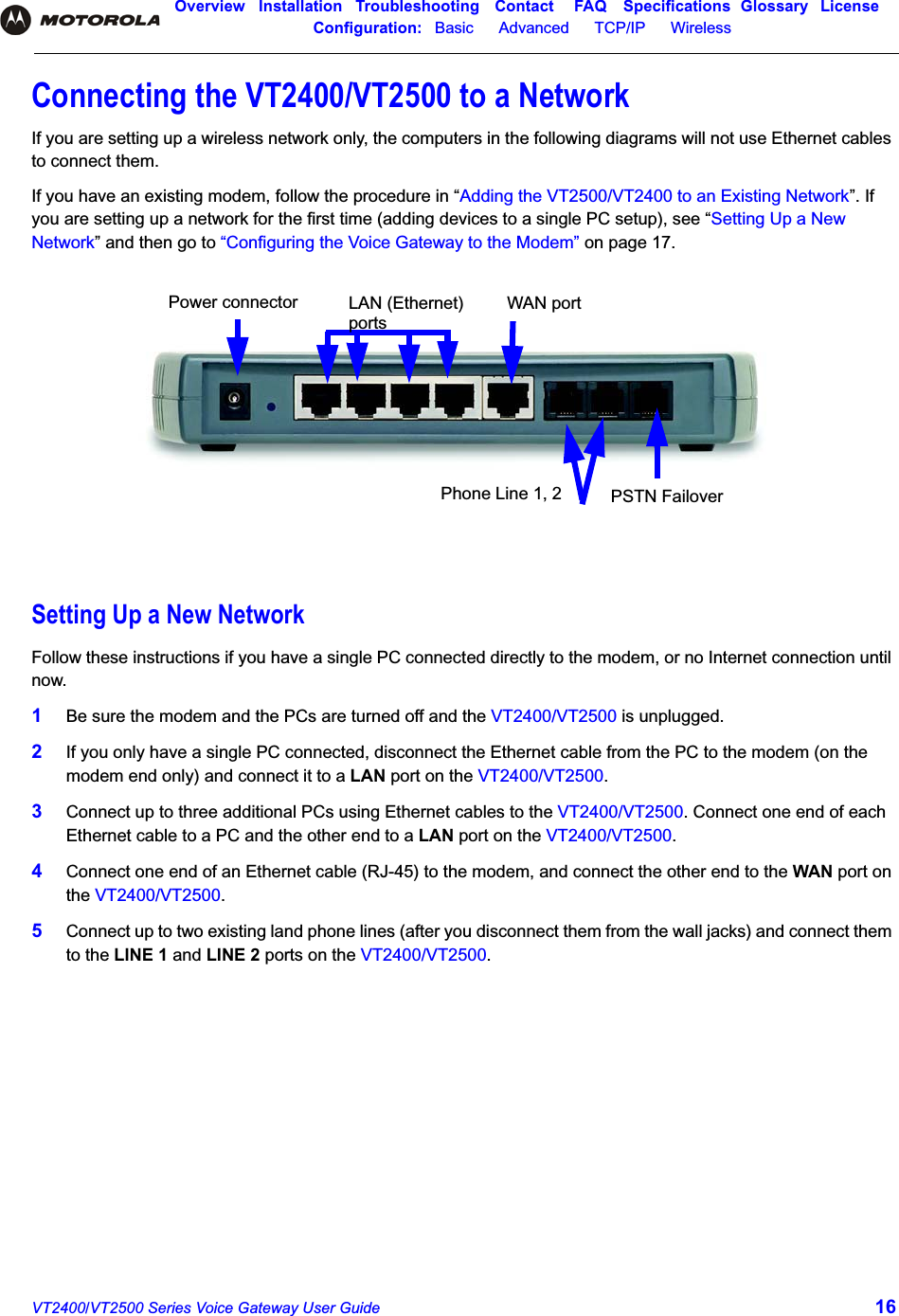 Overview Installation Troubleshooting Contact FAQ Specifications Glossary LicenseConfiguration:   Basic      Advanced      TCP/IP      Wireless VT2400/VT2500 Series Voice Gateway User Guide 16Connecting the VT2400/VT2500 to a NetworkIf you are setting up a wireless network only, the computers in the following diagrams will not use Ethernet cables to connect them.If you have an existing modem, follow the procedure in “Adding the VT2500/VT2400 to an Existing Network”. If you are setting up a network for the first time (adding devices to a single PC setup), see “Setting Up a New Network” and then go to “Configuring the Voice Gateway to the Modem” on page 17.Setting Up a New NetworkFollow these instructions if you have a single PC connected directly to the modem, or no Internet connection until now.1Be sure the modem and the PCs are turned off and the VT2400/VT2500 is unplugged. 2If you only have a single PC connected, disconnect the Ethernet cable from the PC to the modem (on the modem end only) and connect it to a LAN port on the VT2400/VT2500.3Connect up to three additional PCs using Ethernet cables to the VT2400/VT2500. Connect one end of each Ethernet cable to a PC and the other end to a LAN port on the VT2400/VT2500.4Connect one end of an Ethernet cable (RJ-45) to the modem, and connect the other end to the WAN port on the VT2400/VT2500.5Connect up to two existing land phone lines (after you disconnect them from the wall jacks) and connect them to the LINE 1 and LINE 2 ports on the VT2400/VT2500.Power connector LAN (Ethernet)  WAN portPhone Line 1, 2 PSTN Failoverports