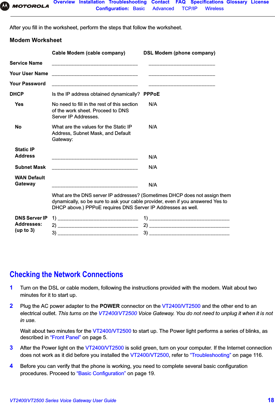 Overview Installation Troubleshooting Contact FAQ Specifications Glossary LicenseConfiguration:   Basic      Advanced      TCP/IP      Wireless VT2400/VT2500 Series Voice Gateway User Guide 18After you fill in the worksheet, perform the steps that follow the worksheet.Checking the Network Connections1Turn on the DSL or cable modem, following the instructions provided with the modem. Wait about two minutes for it to start up.2Plug the AC power adapter to the POWER connector on the VT2400/VT2500 and the other end to an electrical outlet. This turns on the VT2400/VT2500 Voice Gateway. You do not need to unplug it when it is not in use. Wait about two minutes for the VT2400/VT2500 to start up. The Power light performs a series of blinks, as described in “Front Panel” on page 5.3After the Power light on the VT2400/VT2500 is solid green, turn on your computer. If the Internet connection does not work as it did before you installed the VT2400/VT2500, refer to “Troubleshooting” on page 116.4Before you can verify that the phone is working, you need to complete several basic configuration procedures. Proceed to “Basic Configuration” on page 19.Modem WorksheetCable Modem (cable company) DSL Modem (phone company)Service Name _______________________________ ________________________Your User Name _______________________________ ________________________Your Password _______________________________ ________________________DHCP  Is the IP address obtained dynamically? PPPoE Yes No need to fill in the rest of this section of the work sheet. Proceed to DNS Server IP Addresses.N/ANo What are the values for the Static IP Address, Subnet Mask, and Default Gateway:N/AStatic IP Address _______________________________ N/ASubnet Mask _______________________________ N/AWAN Default Gateway _______________________________ N/AWhat are the DNS server IP addresses? (Sometimes DHCP does not assign them dynamically, so be sure to ask your cable provider, even if you answered Yes to DHCP above.) PPPoE requires DNS Server IP Addresses as well.DNS Server IP Addresses: (up to 3)1) _____________________________2) _____________________________3) _____________________________1) _____________________________2) _____________________________3) _____________________________