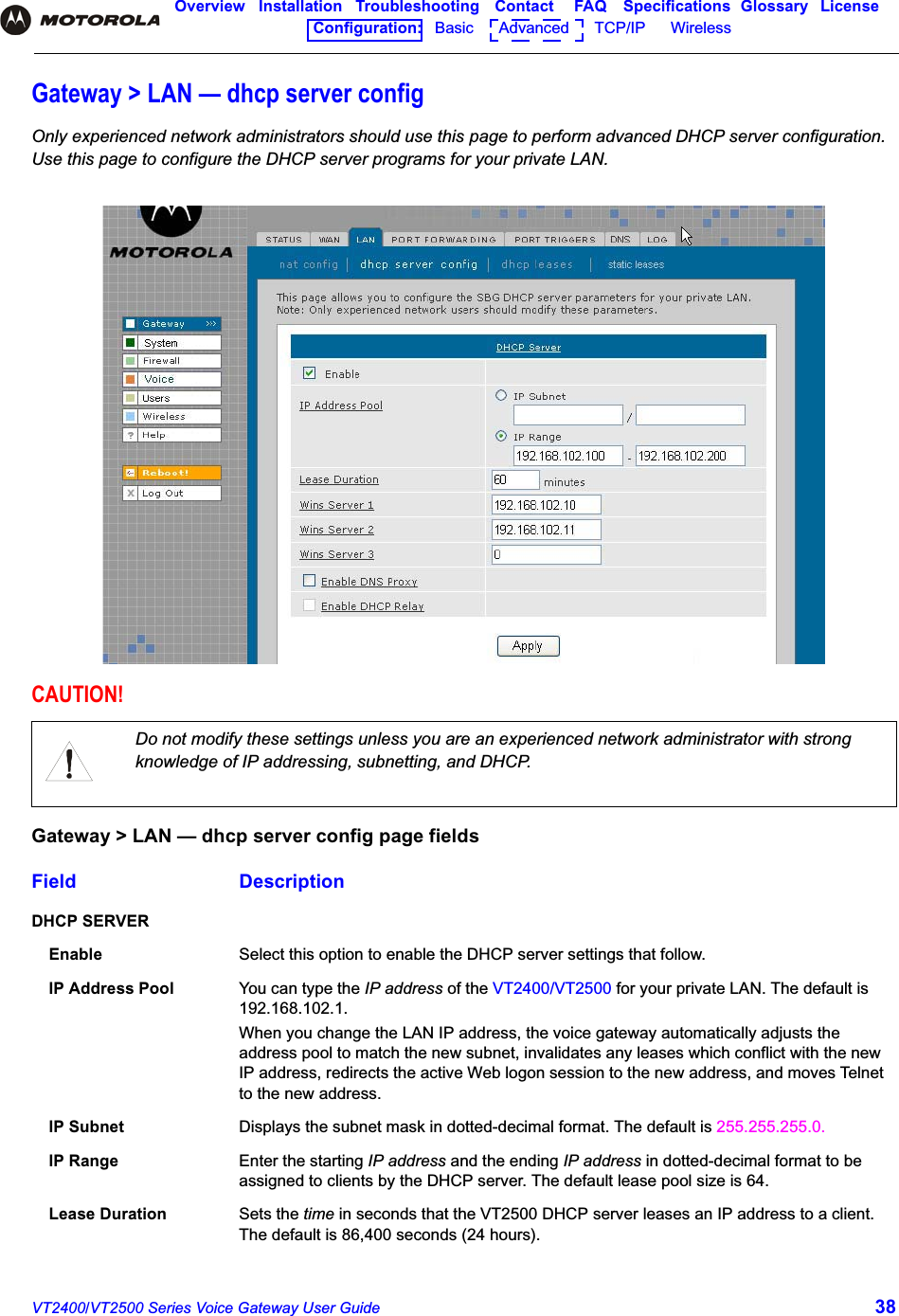 VT2400/VT2500 Series Voice Gateway User Guide 38Overview Installation Troubleshooting Contact FAQ Specifications Glossary LicenseConfiguration:   Basic      Advanced      TCP/IP      Wireless Gateway &gt; LAN — dhcp server configOnly experienced network administrators should use this page to perform advanced DHCP server configuration. Use this page to configure the DHCP server programs for your private LAN.CAUTION!Do not modify these settings unless you are an experienced network administrator with strong knowledge of IP addressing, subnetting, and DHCP.Gateway &gt; LAN — dhcp server config page fieldsField DescriptionDHCP SERVEREnable Select this option to enable the DHCP server settings that follow.IP Address Pool You can type the IP address of the VT2400/VT2500 for your private LAN. The default is 192.168.102.1.When you change the LAN IP address, the voice gateway automatically adjusts the address pool to match the new subnet, invalidates any leases which conflict with the new IP address, redirects the active Web logon session to the new address, and moves Telnet to the new address.IP Subnet Displays the subnet mask in dotted-decimal format. The default is 255.255.255.0.IP Range Enter the starting IP address and the ending IP address in dotted-decimal format to be assigned to clients by the DHCP server. The default lease pool size is 64. Lease Duration Sets the time in seconds that the VT2500 DHCP server leases an IP address to a client. The default is 86,400 seconds (24 hours).