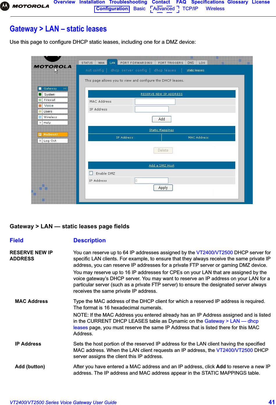 VT2400/VT2500 Series Voice Gateway User Guide 41Overview Installation Troubleshooting Contact FAQ Specifications Glossary LicenseConfiguration:   Basic      Advanced      TCP/IP      Wireless Gateway &gt; LAN – static leasesUse this page to configure DHCP static leases, including one for a DMZ device:Gateway &gt; LAN — static leases page fieldsField DescriptionRESERVE NEW IP ADDRESSYou can reserve up to 64 IP addresses assigned by the VT2400/VT2500 DHCP server for specific LAN clients. For example, to ensure that they always receive the same private IP address, you can reserve IP addresses for a private FTP server or gaming DMZ device.You may reserve up to 16 IP addresses for CPEs on your LAN that are assigned by the voice gateway’s DHCP server. You may want to reserve an IP address on your LAN for a particular server (such as a private FTP server) to ensure the designated server always receives the same private IP address.MAC Address Type the MAC address of the DHCP client for which a reserved IP address is required. The format is 16 hexadecimal numerals. NOTE: If the MAC Address you entered already has an IP Address assigned and is listed in the CURRENT DHCP LEASES table as Dynamic on the Gateway &gt; LAN — dhcp leases page, you must reserve the same IP Address that is listed there for this MAC Address. IP Address Sets the host portion of the reserved IP address for the LAN client having the specified MAC address. When the LAN client requests an IP address, the VT2400/VT2500 DHCP server assigns the client this IP address.Add (button) After you have entered a MAC address and an IP address, click Add to reserve a new IP address. The IP address and MAC address appear in the STATIC MAPPINGS table.