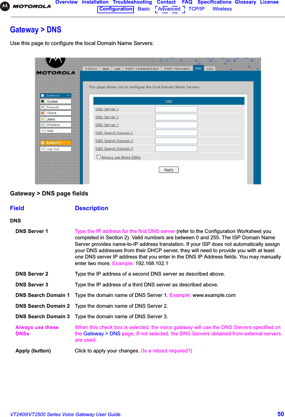 VT2400/VT2500 Series Voice Gateway User Guide 50Overview Installation Troubleshooting Contact FAQ Specifications Glossary LicenseConfiguration:   Basic      Advanced      TCP/IP      Wireless Gateway &gt; DNSUse this page to configure the local Domain Name Servers:Gateway &gt; DNS page fieldsField DescriptionDNSDNS Server 1 Type the IP address for the first DNS server (refer to the Configuration Worksheet you completed in Section 2). Valid numbers are between 0 and 255. The ISP Domain Name Server provides name-to-IP address translation. If your ISP does not automatically assign your DNS addresses from their DHCP server, they will need to provide you with at least one DNS server IP address that you enter in the DNS IP Address fields. You may manually enter two more. Example: 192.168.102.1DNS Server 2 Type the IP address of a second DNS server as described above. DNS Server 3 Type the IP address of a third DNS server as described above.DNS Search Domain 1 Type the domain name of DNS Server 1. Example: www.example.comDNS Search Domain 2 Type the domain name of DNS Server 2.DNS Search Domain 3 Type the domain name of DNS Server 3.Always use these DNSsWhen this check box is selected, the voice gateway will use the DNS Servers specified on the Gateway &gt; DNS page. If not selected, the DNS Servers obtained from external servers are used.Apply (button) Click to apply your changes. (Is a reboot required?)