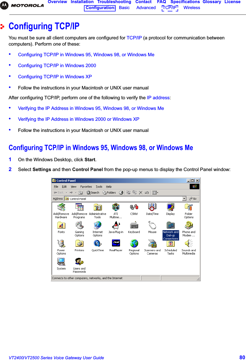 VT2400/VT2500 Series Voice Gateway User Guide 80Overview Installation Troubleshooting Contact FAQ Specifications Glossary LicenseConfiguration:   Basic      Advanced      TCP/IP      Wireless Configuring TCP/IPYou must be sure all client computers are configured for TCP/IP (a protocol for communication between computers). Perform one of these:•Configuring TCP/IP in Windows 95, Windows 98, or Windows Me•Configuring TCP/IP in Windows 2000•Configuring TCP/IP in Windows XP•Follow the instructions in your Macintosh or UNIX user manualAfter configuring TCP/IP, perform one of the following to verify the IP address:•Verifying the IP Address in Windows 95, Windows 98, or Windows Me•Verifying the IP Address in Windows 2000 or Windows XP•Follow the instructions in your Macintosh or UNIX user manualConfiguring TCP/IP in Windows 95, Windows 98, or Windows Me1On the Windows Desktop, click Start.2Select Settings and then Control Panel from the pop-up menus to display the Control Panel window: