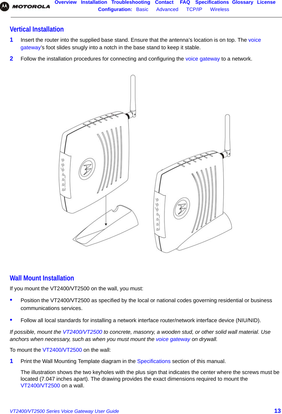 Overview Installation Troubleshooting Contact FAQ Specifications Glossary LicenseConfiguration:   Basic      Advanced      TCP/IP      Wireless    VT2400/VT2500 Series Voice Gateway User Guide 13Vertical Installation1Insert the router into the supplied base stand. Ensure that the antenna’s location is on top. The voice gateway’s foot slides snugly into a notch in the base stand to keep it stable.2Follow the installation procedures for connecting and configuring the voice gateway to a network.Wall Mount InstallationIf you mount the VT2400/VT2500 on the wall, you must:•Position the VT2400/VT2500 as specified by the local or national codes governing residential or business communications services.•Follow all local standards for installing a network interface router/network interface device (NIU/NID).If possible, mount the VT2400/VT2500 to concrete, masonry, a wooden stud, or other solid wall material. Use anchors when necessary, such as when you must mount the voice gateway on drywall.To mount the VT2400/VT2500 on the wall:1Print the Wall Mounting Template diagram in the Specifications section of this manual.The illustration shows the two keyholes with the plus sign that indicates the center where the screws must be located (7.047 inches apart). The drawing provides the exact dimensions required to mount the VT2400/VT2500 on a wall. 