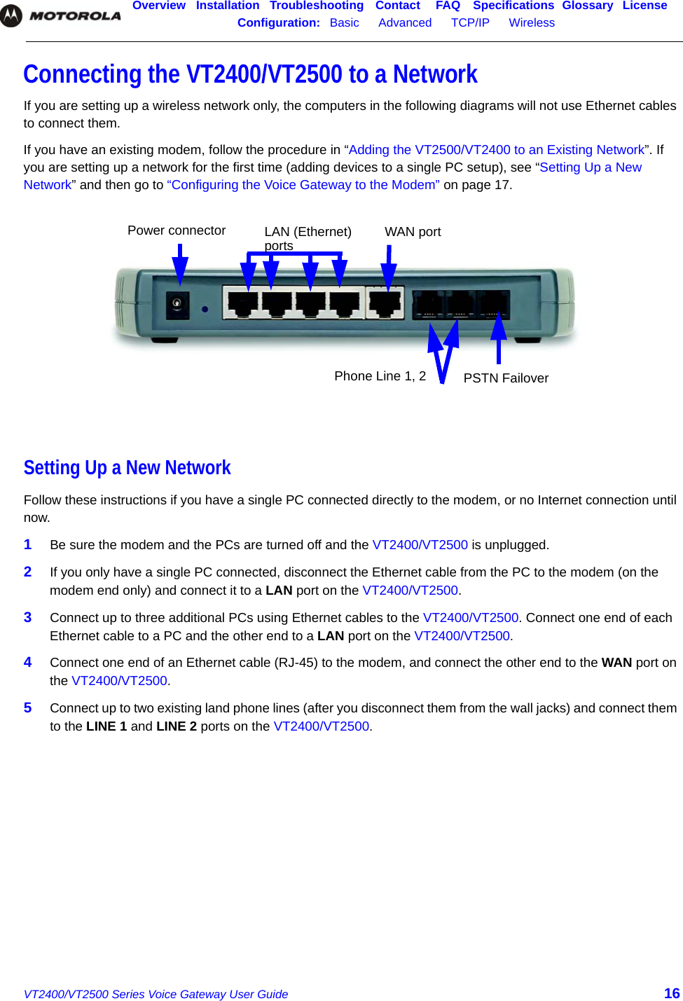 Overview Installation Troubleshooting Contact FAQ Specifications Glossary LicenseConfiguration:   Basic      Advanced      TCP/IP      Wireless    VT2400/VT2500 Series Voice Gateway User Guide 16Connecting the VT2400/VT2500 to a NetworkIf you are setting up a wireless network only, the computers in the following diagrams will not use Ethernet cables to connect them.If you have an existing modem, follow the procedure in “Adding the VT2500/VT2400 to an Existing Network”. If you are setting up a network for the first time (adding devices to a single PC setup), see “Setting Up a New Network” and then go to “Configuring the Voice Gateway to the Modem” on page 17.Setting Up a New NetworkFollow these instructions if you have a single PC connected directly to the modem, or no Internet connection until now.1Be sure the modem and the PCs are turned off and the VT2400/VT2500 is unplugged. 2If you only have a single PC connected, disconnect the Ethernet cable from the PC to the modem (on the modem end only) and connect it to a LAN port on the VT2400/VT2500. 3Connect up to three additional PCs using Ethernet cables to the VT2400/VT2500. Connect one end of each Ethernet cable to a PC and the other end to a LAN port on the VT2400/VT2500.4Connect one end of an Ethernet cable (RJ-45) to the modem, and connect the other end to the WAN port on the VT2400/VT2500.5Connect up to two existing land phone lines (after you disconnect them from the wall jacks) and connect them to the LINE 1 and LINE 2 ports on the VT2400/VT2500.Power connector LAN (Ethernet)  WAN portPhone Line 1, 2 PSTN Failoverports