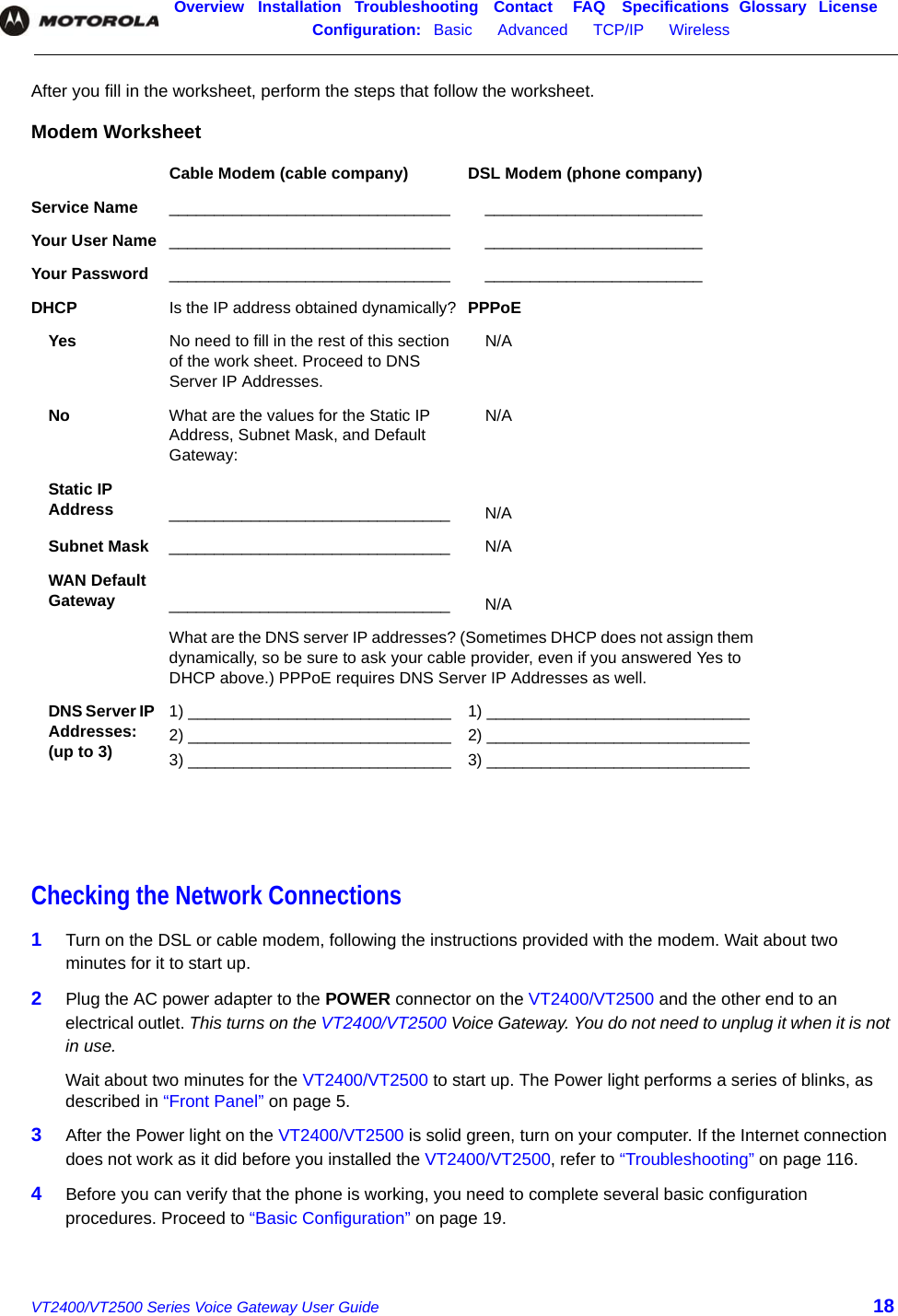 Overview Installation Troubleshooting Contact FAQ Specifications Glossary LicenseConfiguration:   Basic      Advanced      TCP/IP      Wireless    VT2400/VT2500 Series Voice Gateway User Guide 18After you fill in the worksheet, perform the steps that follow the worksheet.Checking the Network Connections1Turn on the DSL or cable modem, following the instructions provided with the modem. Wait about two minutes for it to start up.2Plug the AC power adapter to the POWER connector on the VT2400/VT2500 and the other end to an electrical outlet. This turns on the VT2400/VT2500 Voice Gateway. You do not need to unplug it when it is not in use. Wait about two minutes for the VT2400/VT2500 to start up. The Power light performs a series of blinks, as described in “Front Panel” on page 5.3After the Power light on the VT2400/VT2500 is solid green, turn on your computer. If the Internet connection does not work as it did before you installed the VT2400/VT2500, refer to “Troubleshooting” on page 116.4Before you can verify that the phone is working, you need to complete several basic configuration procedures. Proceed to “Basic Configuration” on page 19.Modem WorksheetCable Modem (cable company) DSL Modem (phone company)Service Name _______________________________ ________________________Your User Name _______________________________ ________________________Your Password _______________________________ ________________________DHCP  Is the IP address obtained dynamically? PPPoE Yes No need to fill in the rest of this section of the work sheet. Proceed to DNS Server IP Addresses.N/ANo What are the values for the Static IP Address, Subnet Mask, and Default Gateway:N/AStatic IP Address _______________________________ N/ASubnet Mask _______________________________ N/AWAN Default Gateway _______________________________ N/AWhat are the DNS server IP addresses? (Sometimes DHCP does not assign them dynamically, so be sure to ask your cable provider, even if you answered Yes to DHCP above.) PPPoE requires DNS Server IP Addresses as well.DNS Server IP Addresses: (up to 3)1) _____________________________2) _____________________________3) _____________________________1) _____________________________2) _____________________________3) _____________________________