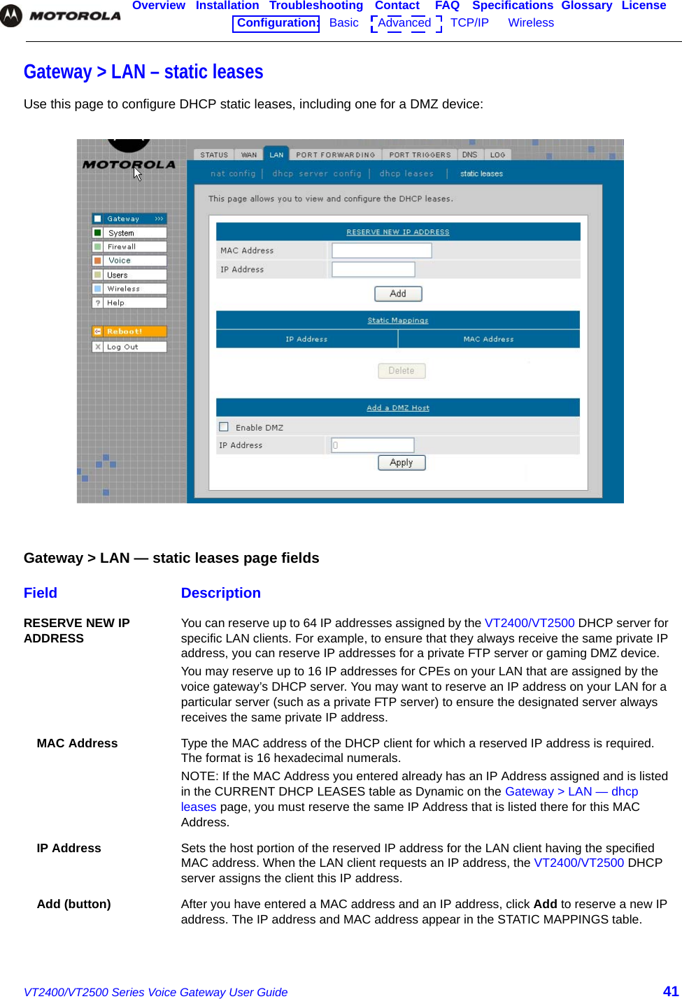 VT2400/VT2500 Series Voice Gateway User Guide 41Overview Installation Troubleshooting Contact FAQ Specifications Glossary LicenseConfiguration:   Basic      Advanced      TCP/IP      Wireless    Gateway &gt; LAN – static leasesUse this page to configure DHCP static leases, including one for a DMZ device:Gateway &gt; LAN — static leases page fieldsField DescriptionRESERVE NEW IP ADDRESS You can reserve up to 64 IP addresses assigned by the VT2400/VT2500 DHCP server for specific LAN clients. For example, to ensure that they always receive the same private IP address, you can reserve IP addresses for a private FTP server or gaming DMZ device.You may reserve up to 16 IP addresses for CPEs on your LAN that are assigned by the voice gateway’s DHCP server. You may want to reserve an IP address on your LAN for a particular server (such as a private FTP server) to ensure the designated server always receives the same private IP address.MAC Address Type the MAC address of the DHCP client for which a reserved IP address is required. The format is 16 hexadecimal numerals. NOTE: If the MAC Address you entered already has an IP Address assigned and is listed in the CURRENT DHCP LEASES table as Dynamic on the Gateway &gt; LAN — dhcp leases page, you must reserve the same IP Address that is listed there for this MAC Address. IP Address Sets the host portion of the reserved IP address for the LAN client having the specified MAC address. When the LAN client requests an IP address, the VT2400/VT2500 DHCP server assigns the client this IP address.Add (button) After you have entered a MAC address and an IP address, click Add to reserve a new IP address. The IP address and MAC address appear in the STATIC MAPPINGS table.