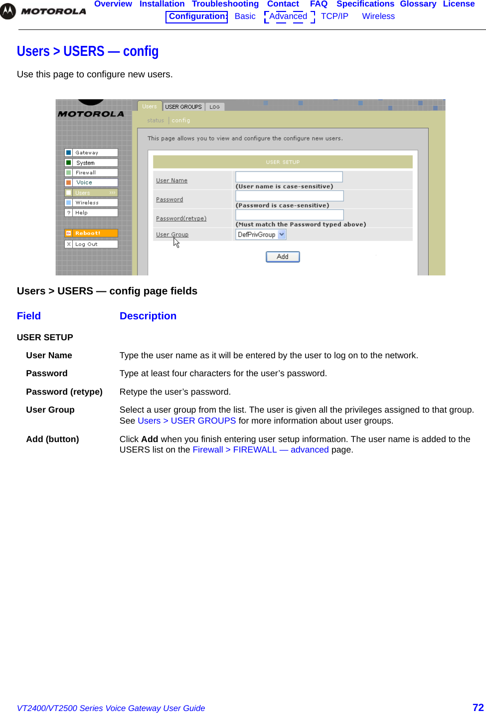 VT2400/VT2500 Series Voice Gateway User Guide 72Overview Installation Troubleshooting Contact FAQ Specifications Glossary LicenseConfiguration:   Basic      Advanced      TCP/IP      Wireless    Users &gt; USERS — configUse this page to configure new users.Users &gt; USERS — config page fieldsField DescriptionUSER SETUPUser Name Type the user name as it will be entered by the user to log on to the network.Password Type at least four characters for the user’s password.Password (retype) Retype the user’s password.User Group Select a user group from the list. The user is given all the privileges assigned to that group. See Users &gt; USER GROUPS for more information about user groups.Add (button) Click Add when you finish entering user setup information. The user name is added to the USERS list on the Firewall &gt; FIREWALL — advanced page.