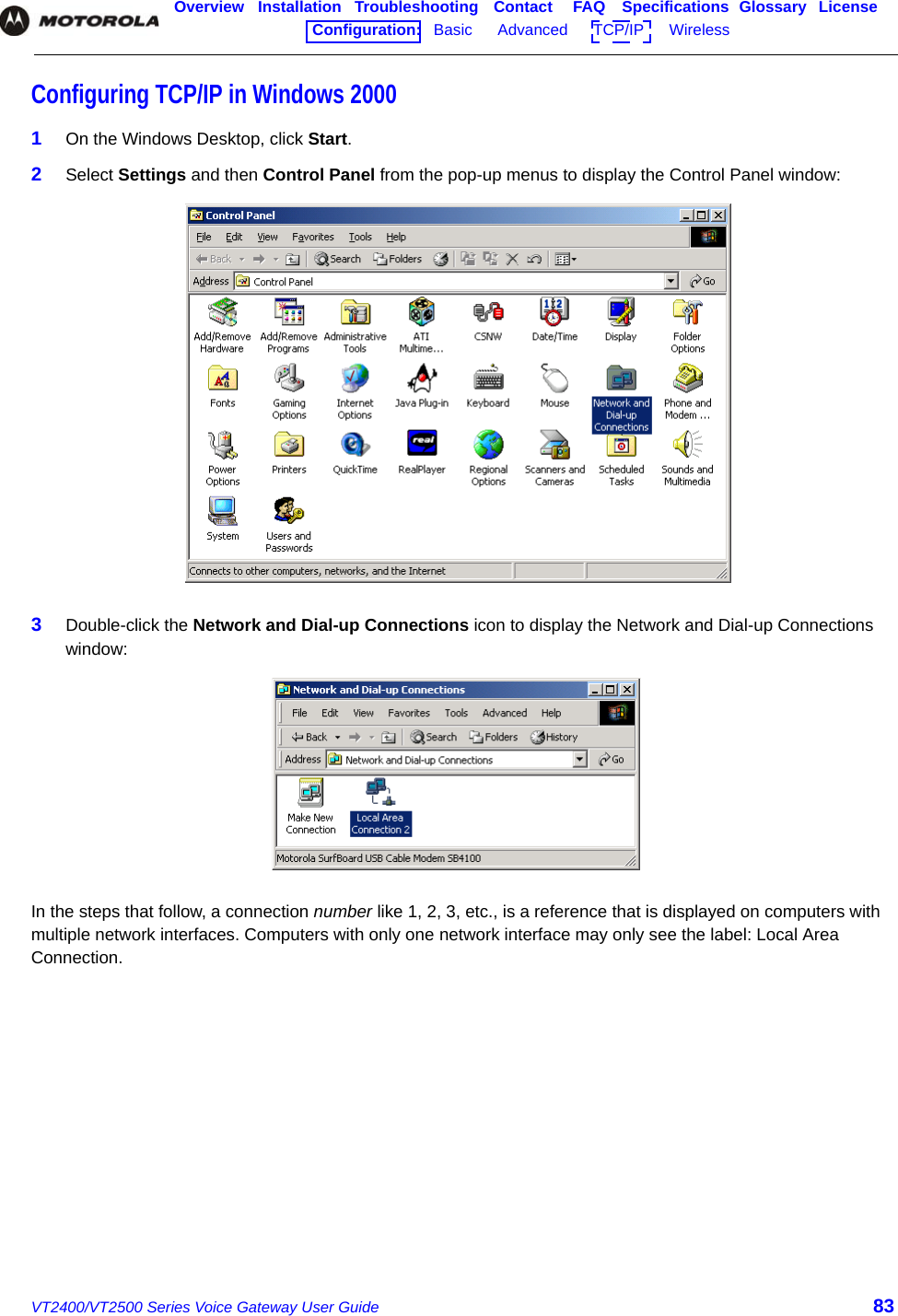 VT2400/VT2500 Series Voice Gateway User Guide 83Overview Installation Troubleshooting Contact FAQ Specifications Glossary LicenseConfiguration:   Basic      Advanced      TCP/IP      Wireless    Configuring TCP/IP in Windows 20001On the Windows Desktop, click Start.2Select Settings and then Control Panel from the pop-up menus to display the Control Panel window:3Double-click the Network and Dial-up Connections icon to display the Network and Dial-up Connections window:In the steps that follow, a connection number like 1, 2, 3, etc., is a reference that is displayed on computers with multiple network interfaces. Computers with only one network interface may only see the label: Local Area Connection.