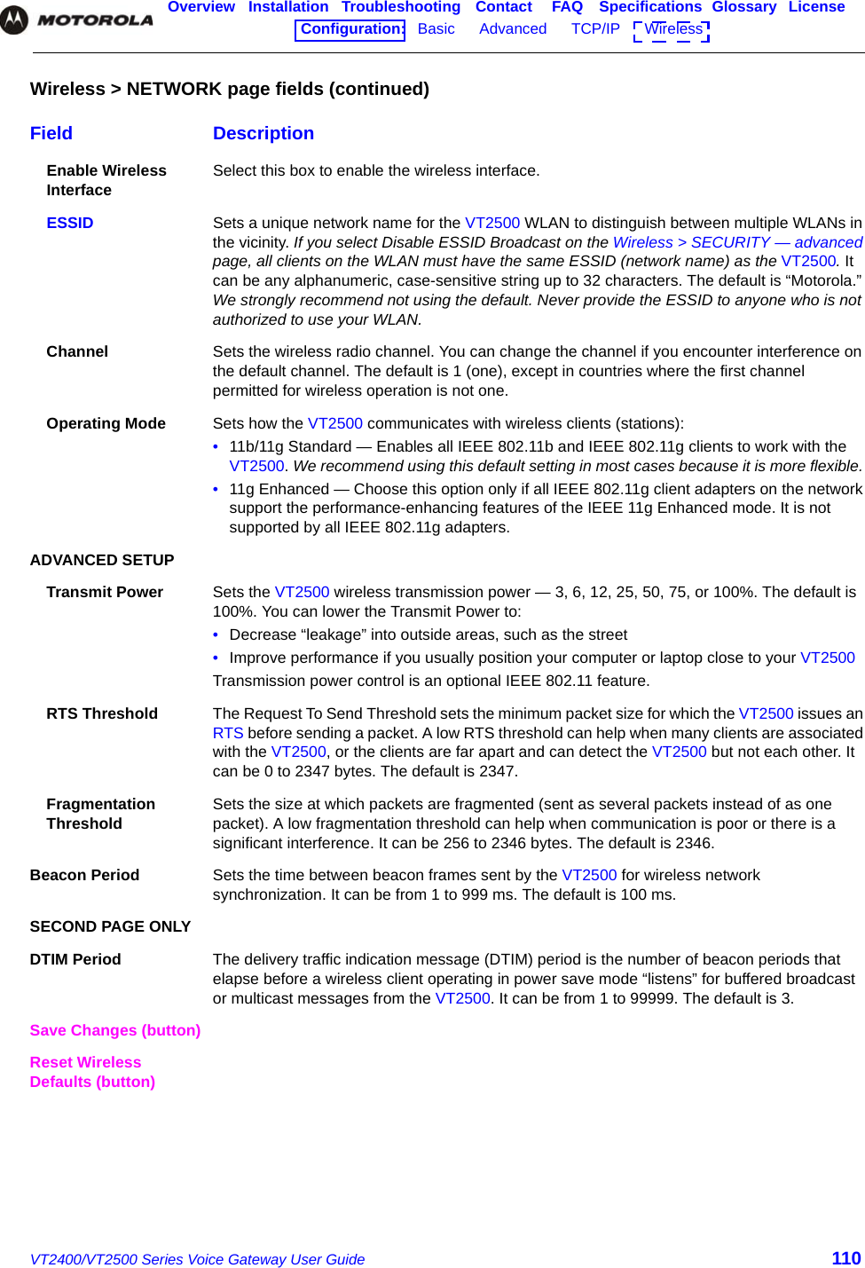 VT2400/VT2500 Series Voice Gateway User Guide 110Overview Installation Troubleshooting Contact FAQ Specifications Glossary LicenseConfiguration:   Basic      Advanced      TCP/IP      Wireless    Enable Wireless Interface Select this box to enable the wireless interface.ESSID Sets a unique network name for the VT2500 WLAN to distinguish between multiple WLANs in the vicinity. If you select Disable ESSID Broadcast on the Wireless &gt; SECURITY — advanced page, all clients on the WLAN must have the same ESSID (network name) as the VT2500. It can be any alphanumeric, case-sensitive string up to 32 characters. The default is “Motorola.” We strongly recommend not using the default. Never provide the ESSID to anyone who is not authorized to use your WLAN.Channel Sets the wireless radio channel. You can change the channel if you encounter interference on the default channel. The default is 1 (one), except in countries where the first channel permitted for wireless operation is not one.Operating Mode Sets how the VT2500 communicates with wireless clients (stations):•11b/11g Standard — Enables all IEEE 802.11b and IEEE 802.11g clients to work with the VT2500. We recommend using this default setting in most cases because it is more flexible. •11g Enhanced — Choose this option only if all IEEE 802.11g client adapters on the network support the performance-enhancing features of the IEEE 11g Enhanced mode. It is not supported by all IEEE 802.11g adapters.ADVANCED SETUPTransmit Power Sets the VT2500 wireless transmission power — 3, 6, 12, 25, 50, 75, or 100%. The default is 100%. You can lower the Transmit Power to:•Decrease “leakage” into outside areas, such as the street•Improve performance if you usually position your computer or laptop close to your VT2500Transmission power control is an optional IEEE 802.11 feature.RTS Threshold The Request To Send Threshold sets the minimum packet size for which the VT2500 issues an RTS before sending a packet. A low RTS threshold can help when many clients are associated with the VT2500, or the clients are far apart and can detect the VT2500 but not each other. It can be 0 to 2347 bytes. The default is 2347. Fragmentation Threshold Sets the size at which packets are fragmented (sent as several packets instead of as one packet). A low fragmentation threshold can help when communication is poor or there is a significant interference. It can be 256 to 2346 bytes. The default is 2346. Beacon Period Sets the time between beacon frames sent by the VT2500 for wireless network synchronization. It can be from 1 to 999 ms. The default is 100 ms. SECOND PAGE ONLYDTIM Period The delivery traffic indication message (DTIM) period is the number of beacon periods that elapse before a wireless client operating in power save mode “listens” for buffered broadcast or multicast messages from the VT2500. It can be from 1 to 99999. The default is 3. Save Changes (button)Reset Wireless Defaults (button)Wireless &gt; NETWORK page fields (continued)Field Description