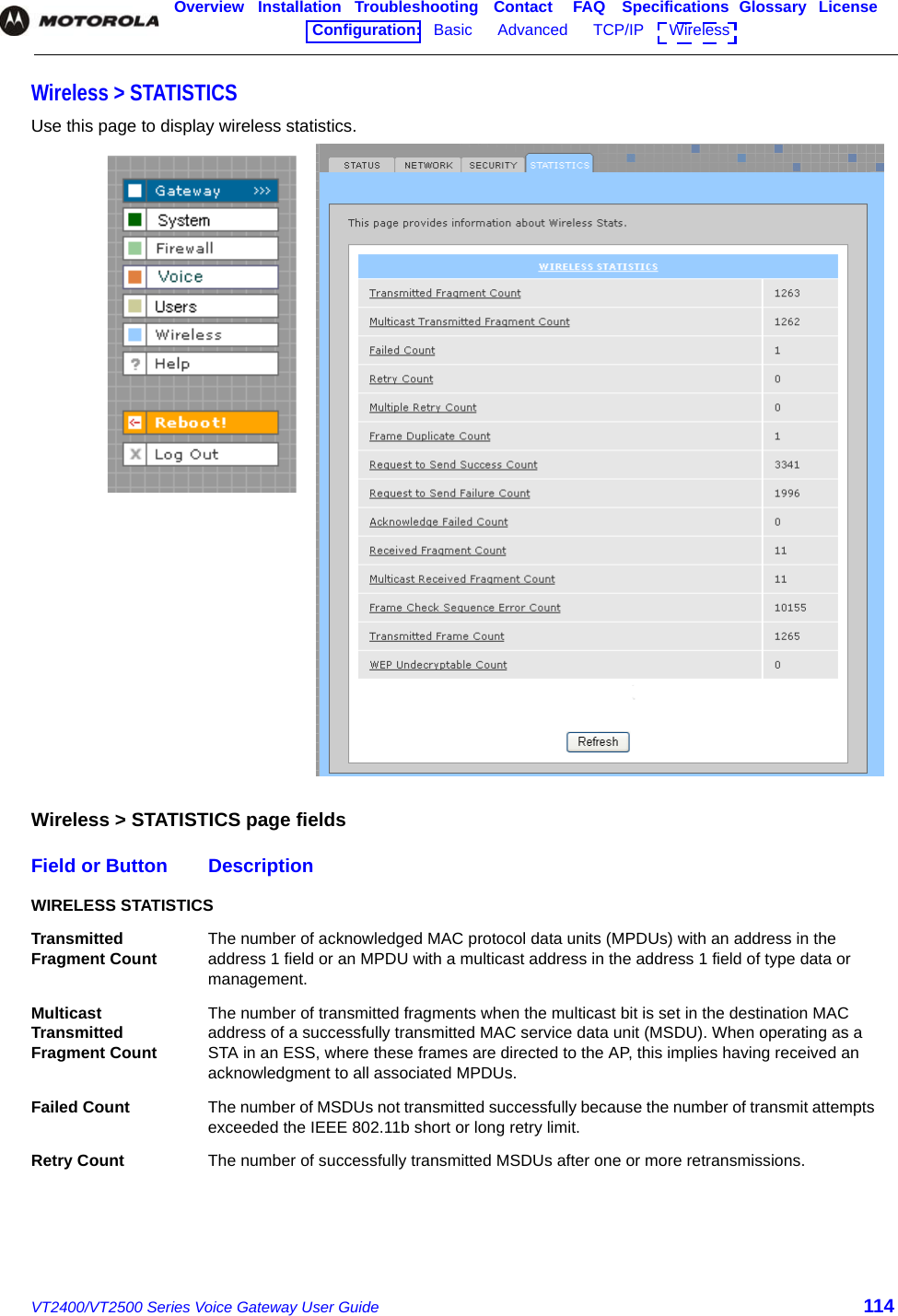 VT2400/VT2500 Series Voice Gateway User Guide 114Overview Installation Troubleshooting Contact FAQ Specifications Glossary LicenseConfiguration:   Basic      Advanced      TCP/IP      Wireless    Wireless &gt; STATISTICS Use this page to display wireless statistics.Wireless &gt; STATISTICS page fieldsField or Button DescriptionWIRELESS STATISTICSTransmitted Fragment Count The number of acknowledged MAC protocol data units (MPDUs) with an address in the address 1 field or an MPDU with a multicast address in the address 1 field of type data or management.Multicast Transmitted Fragment CountThe number of transmitted fragments when the multicast bit is set in the destination MAC address of a successfully transmitted MAC service data unit (MSDU). When operating as a STA in an ESS, where these frames are directed to the AP, this implies having received an acknowledgment to all associated MPDUs.Failed Count The number of MSDUs not transmitted successfully because the number of transmit attempts exceeded the IEEE 802.11b short or long retry limit.Retry Count The number of successfully transmitted MSDUs after one or more retransmissions.