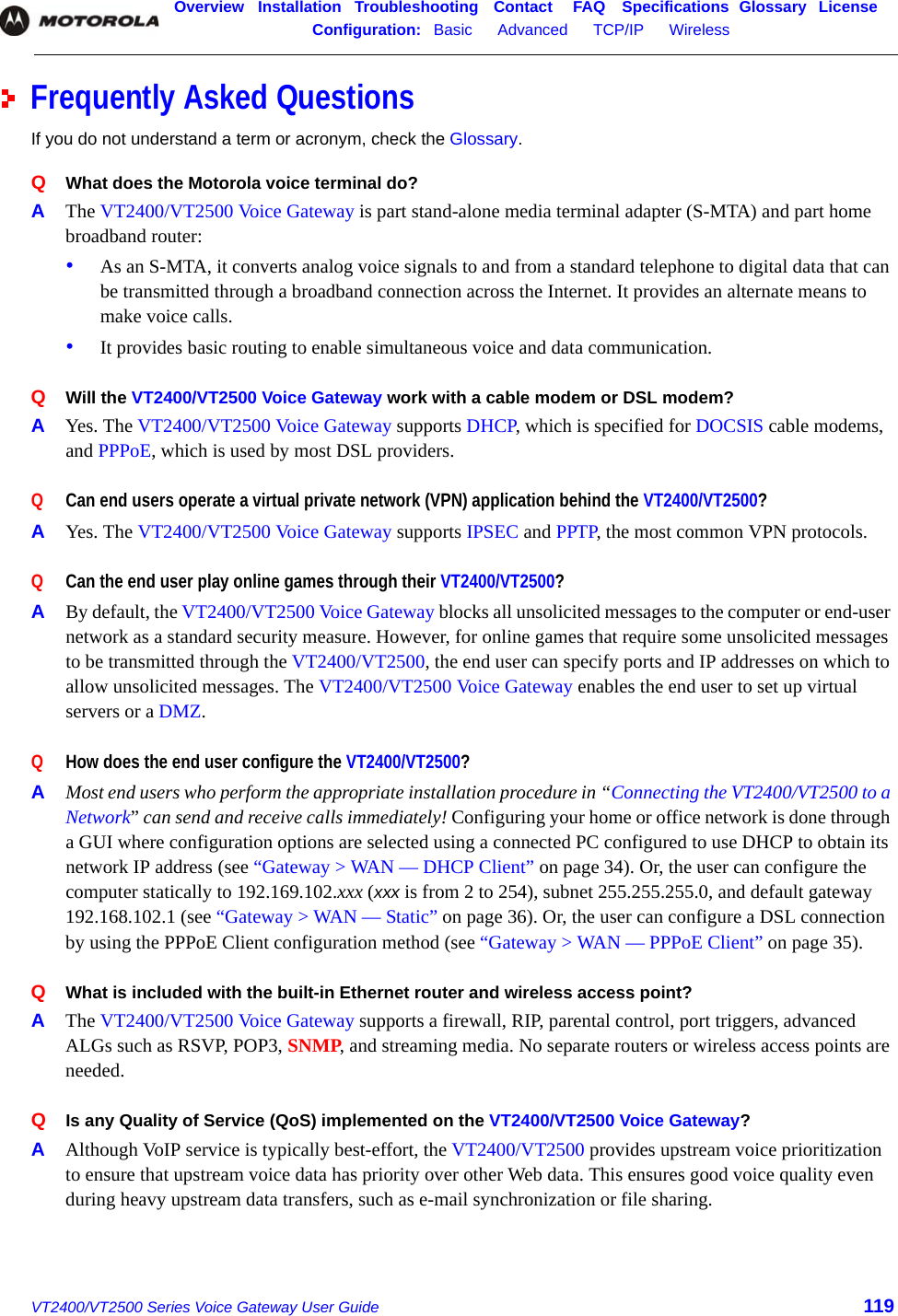 Overview Installation Troubleshooting Contact FAQ Specifications Glossary LicenseConfiguration:   Basic      Advanced      TCP/IP      Wireless    VT2400/VT2500 Series Voice Gateway User Guide 119Frequently Asked QuestionsIf you do not understand a term or acronym, check the Glossary.Q  What does the Motorola voice terminal do?A  The VT2400/VT2500 Voice Gateway is part stand-alone media terminal adapter (S-MTA) and part home broadband router:•As an S-MTA, it converts analog voice signals to and from a standard telephone to digital data that can be transmitted through a broadband connection across the Internet. It provides an alternate means to make voice calls. •It provides basic routing to enable simultaneous voice and data communication. Q  Will the VT2400/VT2500 Voice Gateway work with a cable modem or DSL modem?A  Yes. The VT2400/VT2500 Voice Gateway supports DHCP, which is specified for DOCSIS cable modems, and PPPoE, which is used by most DSL providers.Q  Can end users operate a virtual private network (VPN) application behind the VT2400/VT2500?A  Yes. The VT2400/VT2500 Voice Gateway supports IPSEC and PPTP, the most common VPN protocols. Q  Can the end user play online games through their VT2400/VT2500?A  By default, the VT2400/VT2500 Voice Gateway blocks all unsolicited messages to the computer or end-user network as a standard security measure. However, for online games that require some unsolicited messages to be transmitted through the VT2400/VT2500, the end user can specify ports and IP addresses on which to allow unsolicited messages. The VT2400/VT2500 Voice Gateway enables the end user to set up virtual servers or a DMZ. Q  How does the end user configure the VT2400/VT2500?A  Most end users who perform the appropriate installation procedure in “Connecting the VT2400/VT2500 to a Network” can send and receive calls immediately! Configuring your home or office network is done through a GUI where configuration options are selected using a connected PC configured to use DHCP to obtain its network IP address (see “Gateway &gt; WAN — DHCP Client” on page 34). Or, the user can configure the computer statically to 192.169.102.xxx (xxx is from 2 to 254), subnet 255.255.255.0, and default gateway 192.168.102.1 (see “Gateway &gt; WAN — Static” on page 36). Or, the user can configure a DSL connection by using the PPPoE Client configuration method (see “Gateway &gt; WAN — PPPoE Client” on page 35). Q  What is included with the built-in Ethernet router and wireless access point?A  The VT2400/VT2500 Voice Gateway supports a firewall, RIP, parental control, port triggers, advanced ALGs such as RSVP, POP3, SNMP, and streaming media. No separate routers or wireless access points are needed.Q  Is any Quality of Service (QoS) implemented on the VT2400/VT2500 Voice Gateway?A  Although VoIP service is typically best-effort, the VT2400/VT2500 provides upstream voice prioritization to ensure that upstream voice data has priority over other Web data. This ensures good voice quality even during heavy upstream data transfers, such as e-mail synchronization or file sharing.