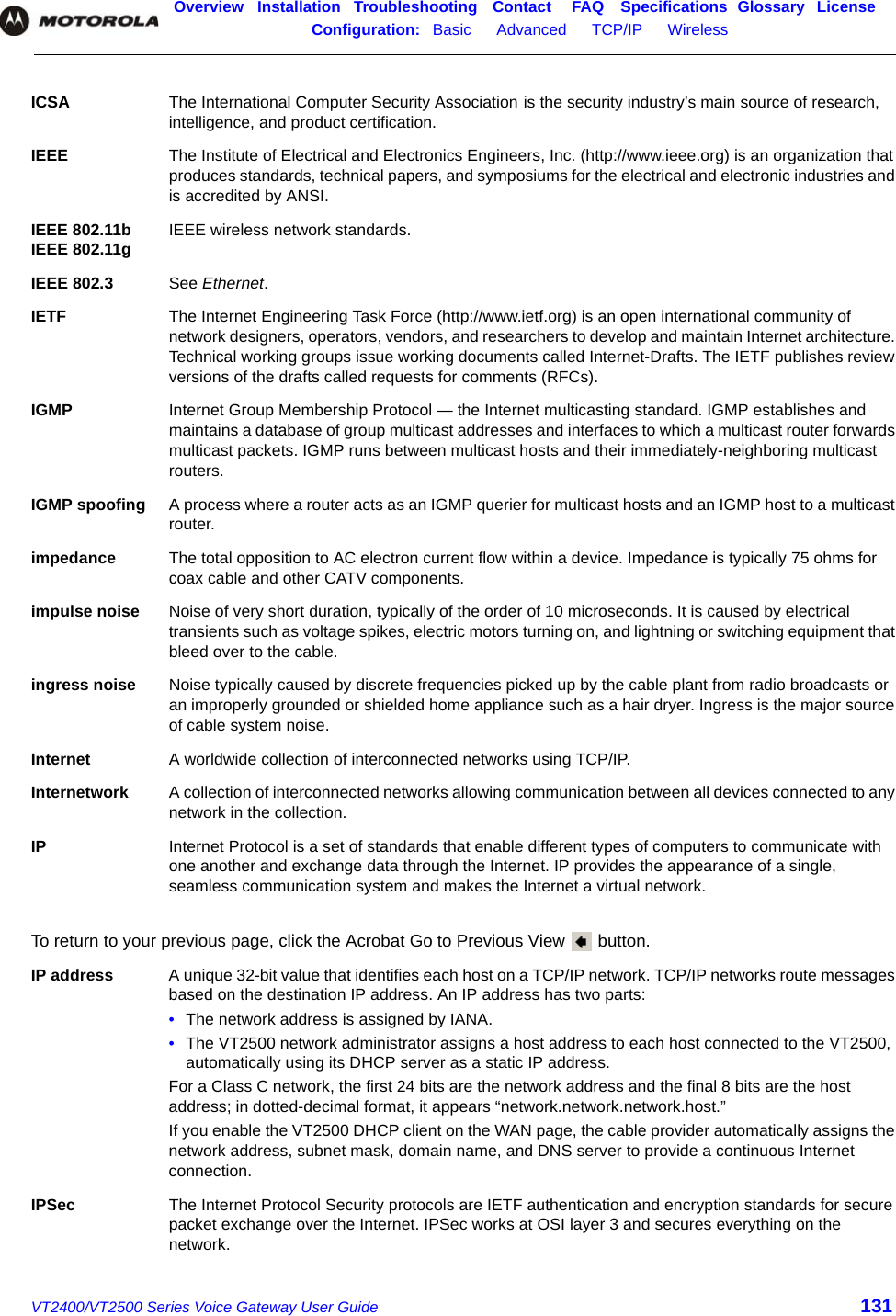 Overview Installation Troubleshooting Contact FAQ Specifications Glossary LicenseConfiguration:   Basic      Advanced      TCP/IP      Wireless    VT2400/VT2500 Series Voice Gateway User Guide 131ICSA The International Computer Security Association is the security industry’s main source of research, intelligence, and product certification.IEEE The Institute of Electrical and Electronics Engineers, Inc. (http://www.ieee.org) is an organization that produces standards, technical papers, and symposiums for the electrical and electronic industries and is accredited by ANSI.IEEE 802.11b IEEE 802.11g IEEE wireless network standards.IEEE 802.3 See Ethernet.IETF The Internet Engineering Task Force (http://www.ietf.org) is an open international community of network designers, operators, vendors, and researchers to develop and maintain Internet architecture. Technical working groups issue working documents called Internet-Drafts. The IETF publishes review versions of the drafts called requests for comments (RFCs). IGMP Internet Group Membership Protocol — the Internet multicasting standard. IGMP establishes and maintains a database of group multicast addresses and interfaces to which a multicast router forwards multicast packets. IGMP runs between multicast hosts and their immediately-neighboring multicast routers.IGMP spoofing A process where a router acts as an IGMP querier for multicast hosts and an IGMP host to a multicast router.impedance The total opposition to AC electron current flow within a device. Impedance is typically 75 ohms for coax cable and other CATV components.impulse noise Noise of very short duration, typically of the order of 10 microseconds. It is caused by electrical transients such as voltage spikes, electric motors turning on, and lightning or switching equipment that bleed over to the cable.ingress noise Noise typically caused by discrete frequencies picked up by the cable plant from radio broadcasts or an improperly grounded or shielded home appliance such as a hair dryer. Ingress is the major source of cable system noise. Internet A worldwide collection of interconnected networks using TCP/IP. Internetwork A collection of interconnected networks allowing communication between all devices connected to any network in the collection.IP Internet Protocol is a set of standards that enable different types of computers to communicate with one another and exchange data through the Internet. IP provides the appearance of a single, seamless communication system and makes the Internet a virtual network. To return to your previous page, click the Acrobat Go to Previous View   button.IP address A unique 32-bit value that identifies each host on a TCP/IP network. TCP/IP networks route messages based on the destination IP address. An IP address has two parts: •The network address is assigned by IANA.•The VT2500 network administrator assigns a host address to each host connected to the VT2500, automatically using its DHCP server as a static IP address.For a Class C network, the first 24 bits are the network address and the final 8 bits are the host address; in dotted-decimal format, it appears “network.network.network.host.”If you enable the VT2500 DHCP client on the WAN page, the cable provider automatically assigns the network address, subnet mask, domain name, and DNS server to provide a continuous Internet connection.IPSec The Internet Protocol Security protocols are IETF authentication and encryption standards for secure packet exchange over the Internet. IPSec works at OSI layer 3 and secures everything on the network.