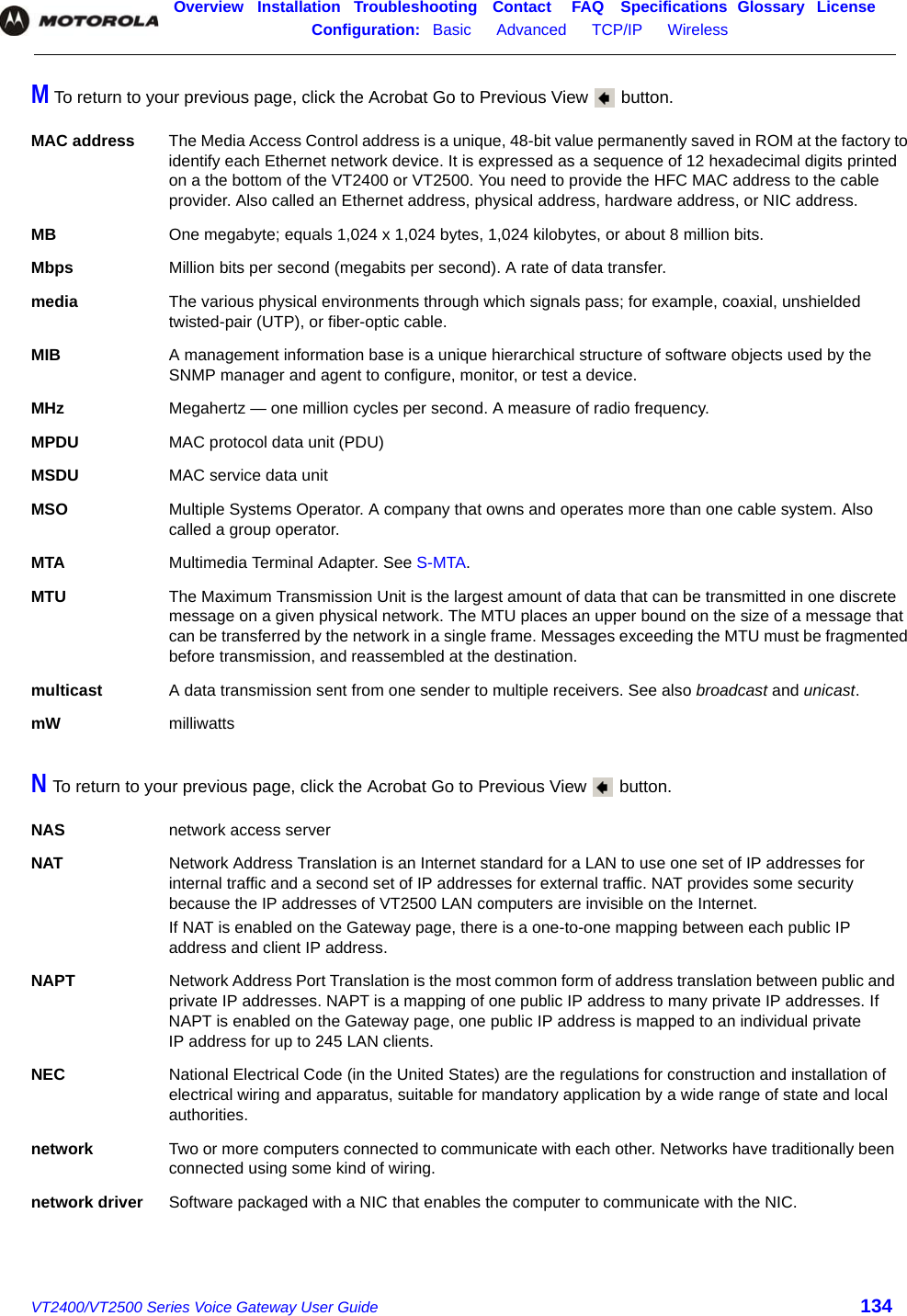 Overview Installation Troubleshooting Contact FAQ Specifications Glossary LicenseConfiguration:   Basic      Advanced      TCP/IP      Wireless    VT2400/VT2500 Series Voice Gateway User Guide 134M To return to your previous page, click the Acrobat Go to Previous View   button.N To return to your previous page, click the Acrobat Go to Previous View   button.MAC address The Media Access Control address is a unique, 48-bit value permanently saved in ROM at the factory to identify each Ethernet network device. It is expressed as a sequence of 12 hexadecimal digits printed on a the bottom of the VT2400 or VT2500. You need to provide the HFC MAC address to the cable provider. Also called an Ethernet address, physical address, hardware address, or NIC address.MB One megabyte; equals 1,024 x 1,024 bytes, 1,024 kilobytes, or about 8 million bits.Mbps Million bits per second (megabits per second). A rate of data transfer.media The various physical environments through which signals pass; for example, coaxial, unshielded twisted-pair (UTP), or fiber-optic cable.MIB A management information base is a unique hierarchical structure of software objects used by the SNMP manager and agent to configure, monitor, or test a device. MHz Megahertz — one million cycles per second. A measure of radio frequency.MPDU MAC protocol data unit (PDU)MSDU MAC service data unitMSO Multiple Systems Operator. A company that owns and operates more than one cable system. Also called a group operator.MTA Multimedia Terminal Adapter. See S-MTA.MTU The Maximum Transmission Unit is the largest amount of data that can be transmitted in one discrete message on a given physical network. The MTU places an upper bound on the size of a message that can be transferred by the network in a single frame. Messages exceeding the MTU must be fragmented before transmission, and reassembled at the destination.multicast A data transmission sent from one sender to multiple receivers. See also broadcast and unicast.mW milliwattsNAS network access serverNAT Network Address Translation is an Internet standard for a LAN to use one set of IP addresses for internal traffic and a second set of IP addresses for external traffic. NAT provides some security because the IP addresses of VT2500 LAN computers are invisible on the Internet.If NAT is enabled on the Gateway page, there is a one-to-one mapping between each public IP address and client IP address.NAPT Network Address Port Translation is the most common form of address translation between public and private IP addresses. NAPT is a mapping of one public IP address to many private IP addresses. If NAPT is enabled on the Gateway page, one public IP address is mapped to an individual private IP address for up to 245 LAN clients.NEC National Electrical Code (in the United States) are the regulations for construction and installation of electrical wiring and apparatus, suitable for mandatory application by a wide range of state and local authorities.network Two or more computers connected to communicate with each other. Networks have traditionally been connected using some kind of wiring.network driver Software packaged with a NIC that enables the computer to communicate with the NIC. 