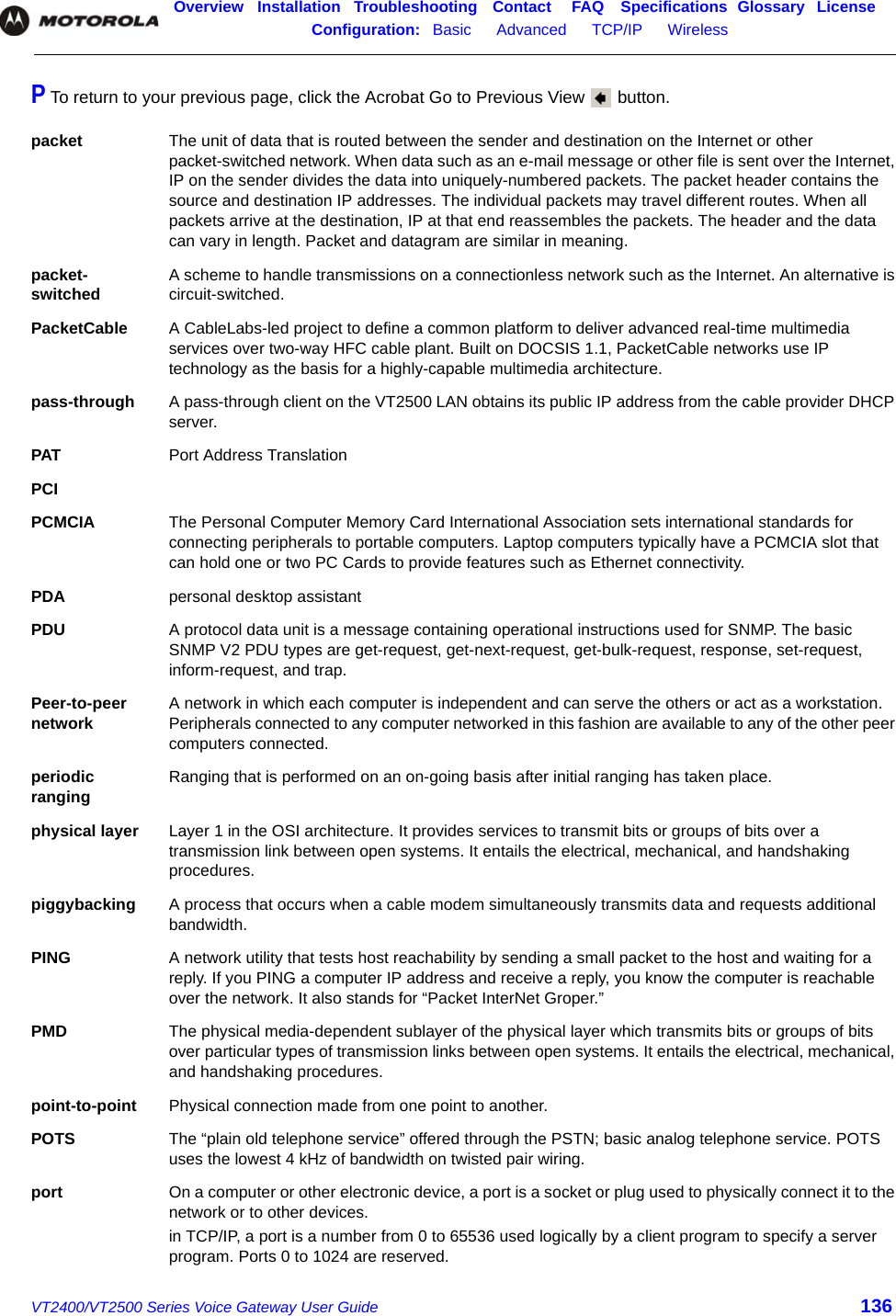 Overview Installation Troubleshooting Contact FAQ Specifications Glossary LicenseConfiguration:   Basic      Advanced      TCP/IP      Wireless    VT2400/VT2500 Series Voice Gateway User Guide 136P To return to your previous page, click the Acrobat Go to Previous View   button.packet The unit of data that is routed between the sender and destination on the Internet or other packet-switched network. When data such as an e-mail message or other file is sent over the Internet, IP on the sender divides the data into uniquely-numbered packets. The packet header contains the source and destination IP addresses. The individual packets may travel different routes. When all packets arrive at the destination, IP at that end reassembles the packets. The header and the data can vary in length. Packet and datagram are similar in meaning. packet- switched A scheme to handle transmissions on a connectionless network such as the Internet. An alternative is circuit-switched.PacketCable A CableLabs-led project to define a common platform to deliver advanced real-time multimedia services over two-way HFC cable plant. Built on DOCSIS 1.1, PacketCable networks use IP technology as the basis for a highly-capable multimedia architecture.pass-through A pass-through client on the VT2500 LAN obtains its public IP address from the cable provider DHCP server.PAT Port Address TranslationPCIPCMCIA The Personal Computer Memory Card International Association sets international standards for connecting peripherals to portable computers. Laptop computers typically have a PCMCIA slot that can hold one or two PC Cards to provide features such as Ethernet connectivity.PDA personal desktop assistantPDU A protocol data unit is a message containing operational instructions used for SNMP. The basic SNMP V2 PDU types are get-request, get-next-request, get-bulk-request, response, set-request, inform-request, and trap.Peer-to-peer network A network in which each computer is independent and can serve the others or act as a workstation. Peripherals connected to any computer networked in this fashion are available to any of the other peer computers connected.periodic ranging Ranging that is performed on an on-going basis after initial ranging has taken place.physical layer Layer 1 in the OSI architecture. It provides services to transmit bits or groups of bits over a transmission link between open systems. It entails the electrical, mechanical, and handshaking procedures. piggybacking A process that occurs when a cable modem simultaneously transmits data and requests additional bandwidth. PING A network utility that tests host reachability by sending a small packet to the host and waiting for a reply. If you PING a computer IP address and receive a reply, you know the computer is reachable over the network. It also stands for “Packet InterNet Groper.”PMD The physical media-dependent sublayer of the physical layer which transmits bits or groups of bits over particular types of transmission links between open systems. It entails the electrical, mechanical, and handshaking procedures. point-to-point Physical connection made from one point to another. POTS The “plain old telephone service” offered through the PSTN; basic analog telephone service. POTS uses the lowest 4 kHz of bandwidth on twisted pair wiring.port On a computer or other electronic device, a port is a socket or plug used to physically connect it to the network or to other devices.in TCP/IP, a port is a number from 0 to 65536 used logically by a client program to specify a server program. Ports 0 to 1024 are reserved.