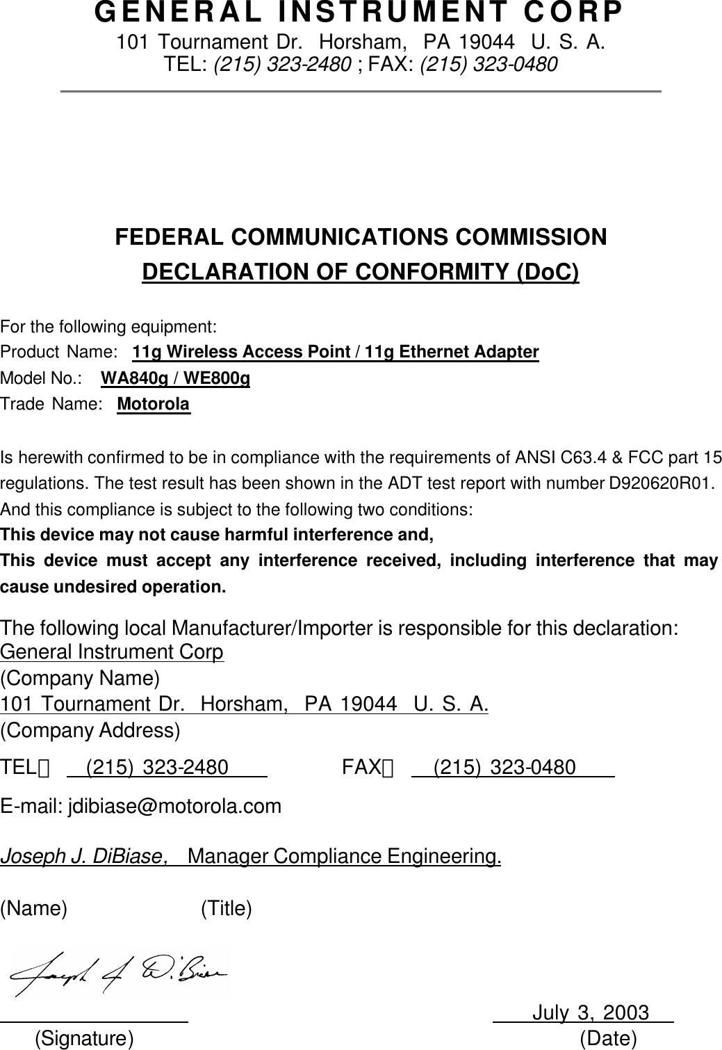  GENERAL INSTRUMENT CORP 101 Tournament Dr.  Horsham,  PA 19044  U. S. A. TEL: (215) 323-2480 ; FAX: (215) 323-0480  FEDERAL COMMUNICATIONS COMMISSION DECLARATION OF CONFORMITY (DoC)  For the following equipment: Product Name:  11g Wireless Access Point / 11g Ethernet Adapter Model No.:   WA840g / WE800g Trade Name:  Motorola  Is herewith confirmed to be in compliance with the requirements of ANSI C63.4 &amp; FCC part 15 regulations. The test result has been shown in the ADT test report with number D920620R01.  And this compliance is subject to the following two conditions: This device may not cause harmful interference and, This device must accept any interference received, including interference that may cause undesired operation. The following local Manufacturer/Importer is responsible for this declaration: General Instrument Corp (Company Name) 101 Tournament Dr.  Horsham,  PA 19044  U. S. A. (Company Address) TEL：     (215) 323-2480           FAX：     (215) 323-0480         E-mail: jdibiase@motorola.com    Joseph J. DiBiase,  Manager Compliance Engineering.  (Name)              (Title)                                               July 3, 2003    (Signature)                                             (Date) 