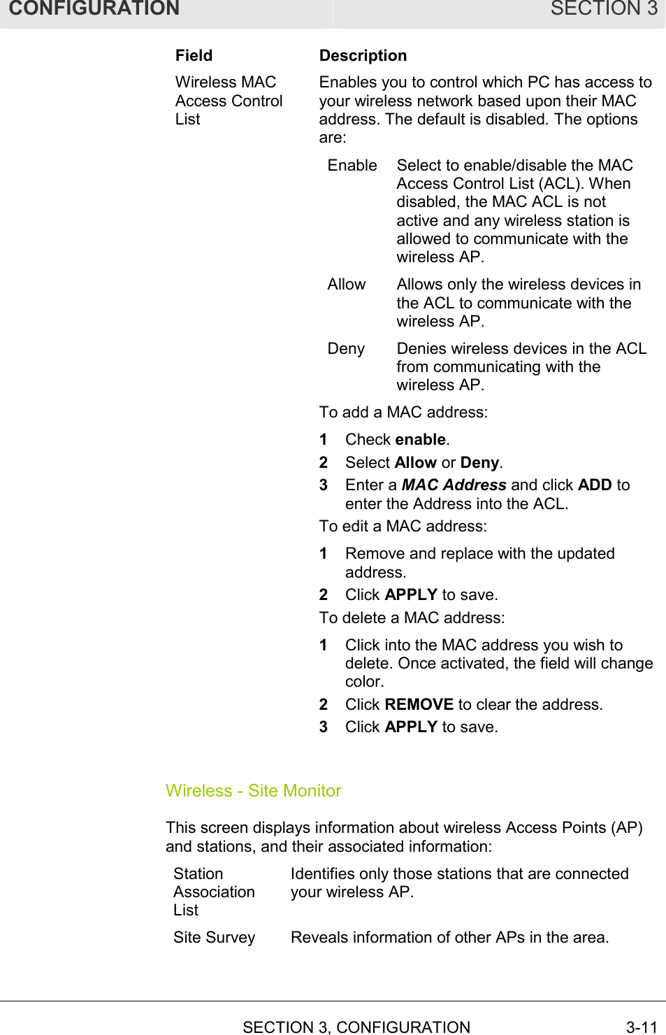 CONFIGURATION SECTION 3   SECTION 3, CONFIGURATION  3-11 Field Description Wireless MAC Access Control List Enables you to control which PC has access to your wireless network based upon their MAC address. The default is disabled. The options are: Enable  Select to enable/disable the MAC Access Control List (ACL). When disabled, the MAC ACL is not active and any wireless station is allowed to communicate with the wireless AP. Allow  Allows only the wireless devices in the ACL to communicate with the wireless AP. Deny  Denies wireless devices in the ACL from communicating with the wireless AP. To add a MAC address: 1  Check enable. 2  Select Allow or Deny. 3  Enter a MAC Address and click ADD to enter the Address into the ACL.  To edit a MAC address: 1  Remove and replace with the updated address. 2  Click APPLY to save. To delete a MAC address:  1  Click into the MAC address you wish to delete. Once activated, the field will change color. 2  Click REMOVE to clear the address. 3  Click APPLY to save.  Wireless - Site Monitor This screen displays information about wireless Access Points (AP) and stations, and their associated information: Station Association List Identifies only those stations that are connected your wireless AP. Site Survey  Reveals information of other APs in the area.  