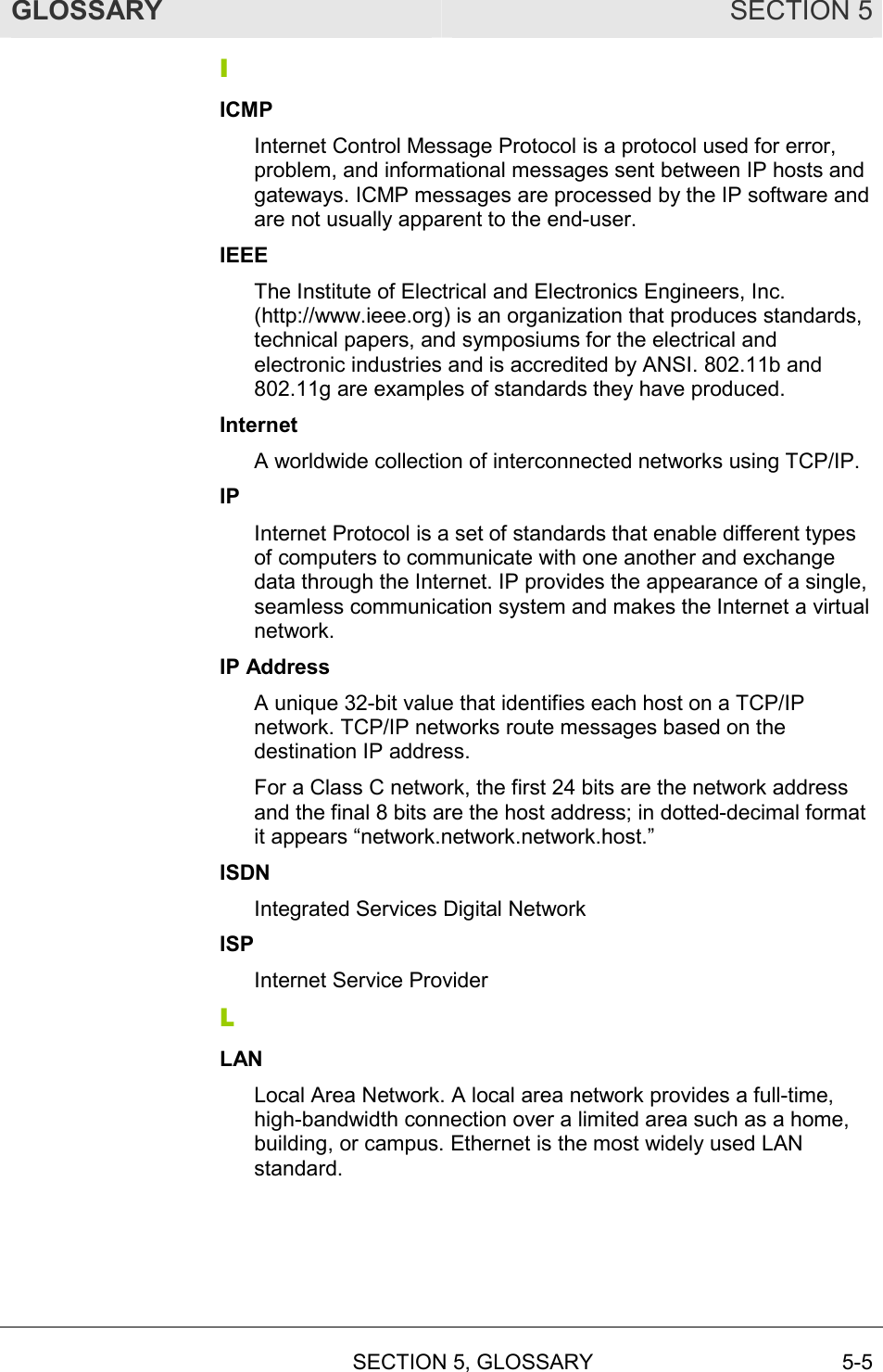 GLOSSARY SECTION 5  SECTION 5, GLOSSARY 5-5 I ICMP Internet Control Message Protocol is a protocol used for error, problem, and informational messages sent between IP hosts and gateways. ICMP messages are processed by the IP software and are not usually apparent to the end-user. IEEE The Institute of Electrical and Electronics Engineers, Inc. (http://www.ieee.org) is an organization that produces standards, technical papers, and symposiums for the electrical and electronic industries and is accredited by ANSI. 802.11b and 802.11g are examples of standards they have produced. Internet A worldwide collection of interconnected networks using TCP/IP. IP Internet Protocol is a set of standards that enable different types of computers to communicate with one another and exchange data through the Internet. IP provides the appearance of a single, seamless communication system and makes the Internet a virtual network. IP Address A unique 32-bit value that identifies each host on a TCP/IP network. TCP/IP networks route messages based on the destination IP address.  For a Class C network, the first 24 bits are the network address and the final 8 bits are the host address; in dotted-decimal format it appears “network.network.network.host.” ISDN Integrated Services Digital Network ISP Internet Service Provider L LAN Local Area Network. A local area network provides a full-time, high-bandwidth connection over a limited area such as a home, building, or campus. Ethernet is the most widely used LAN standard. 