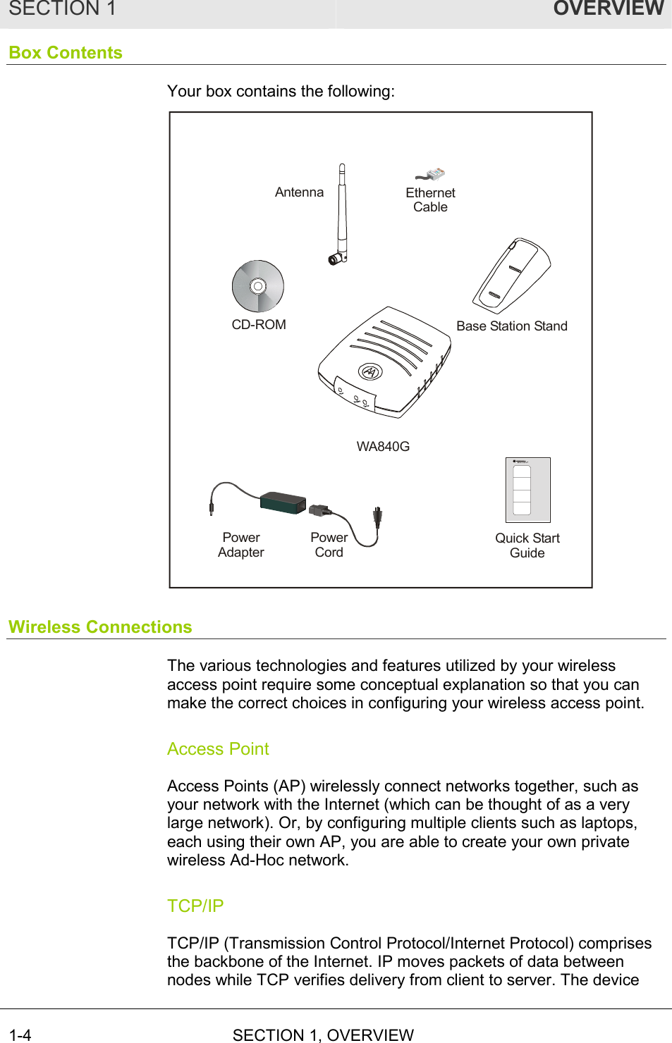 SECTION 1  OVERVIEW 1-4 SECTION 1, OVERVIEW   Box Contents Your box contains the following:  WA840GBase Station StandCD-ROMEthernet CablePower AdapterPower CordQuick StartGuideAntenna Wireless Connections The various technologies and features utilized by your wireless access point require some conceptual explanation so that you can make the correct choices in configuring your wireless access point. Access Point Access Points (AP) wirelessly connect networks together, such as your network with the Internet (which can be thought of as a very large network). Or, by configuring multiple clients such as laptops, each using their own AP, you are able to create your own private wireless Ad-Hoc network. TCP/IP TCP/IP (Transmission Control Protocol/Internet Protocol) comprises the backbone of the Internet. IP moves packets of data between nodes while TCP verifies delivery from client to server. The device 