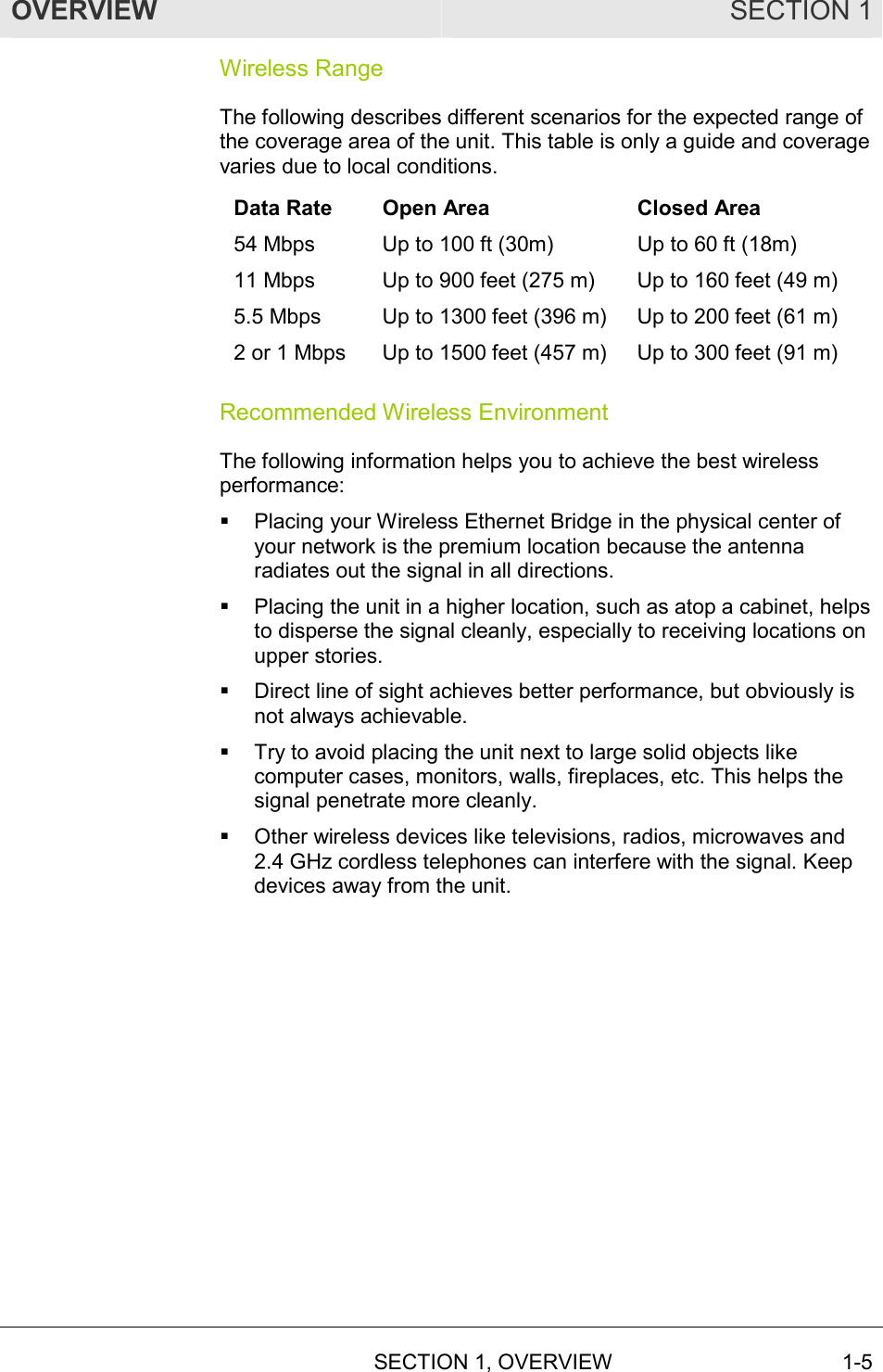 OVERVIEW SECTION 1  SECTION 1, OVERVIEW 1-5 Wireless Range The following describes different scenarios for the expected range of the coverage area of the unit. This table is only a guide and coverage varies due to local conditions. Data Rate  Open Area  Closed Area 54 Mbps  Up to 100 ft (30m)  Up to 60 ft (18m) 11 Mbps  Up to 900 feet (275 m)  Up to 160 feet (49 m) 5.5 Mbps  Up to 1300 feet (396 m)  Up to 200 feet (61 m) 2 or 1 Mbps  Up to 1500 feet (457 m)  Up to 300 feet (91 m) Recommended Wireless Environment The following information helps you to achieve the best wireless performance: !  Placing your Wireless Ethernet Bridge in the physical center of your network is the premium location because the antenna radiates out the signal in all directions. !  Placing the unit in a higher location, such as atop a cabinet, helps to disperse the signal cleanly, especially to receiving locations on upper stories. !  Direct line of sight achieves better performance, but obviously is not always achievable. !  Try to avoid placing the unit next to large solid objects like computer cases, monitors, walls, fireplaces, etc. This helps the signal penetrate more cleanly. !  Other wireless devices like televisions, radios, microwaves and 2.4 GHz cordless telephones can interfere with the signal. Keep devices away from the unit. 