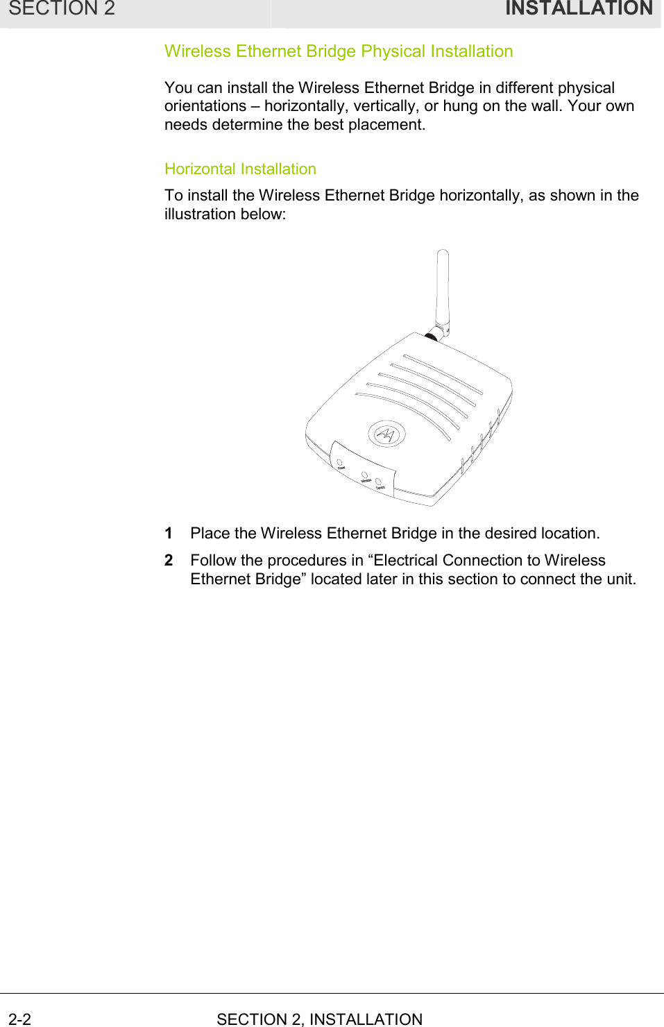 SECTION 2  INSTALLATION 2-2 SECTION 2, INSTALLATION  Wireless Ethernet Bridge Physical Installation You can install the Wireless Ethernet Bridge in different physical orientations – horizontally, vertically, or hung on the wall. Your own needs determine the best placement. Horizontal Installation To install the Wireless Ethernet Bridge horizontally, as shown in the illustration below:  1  Place the Wireless Ethernet Bridge in the desired location. 2  Follow the procedures in “Electrical Connection to Wireless Ethernet Bridge” located later in this section to connect the unit. 