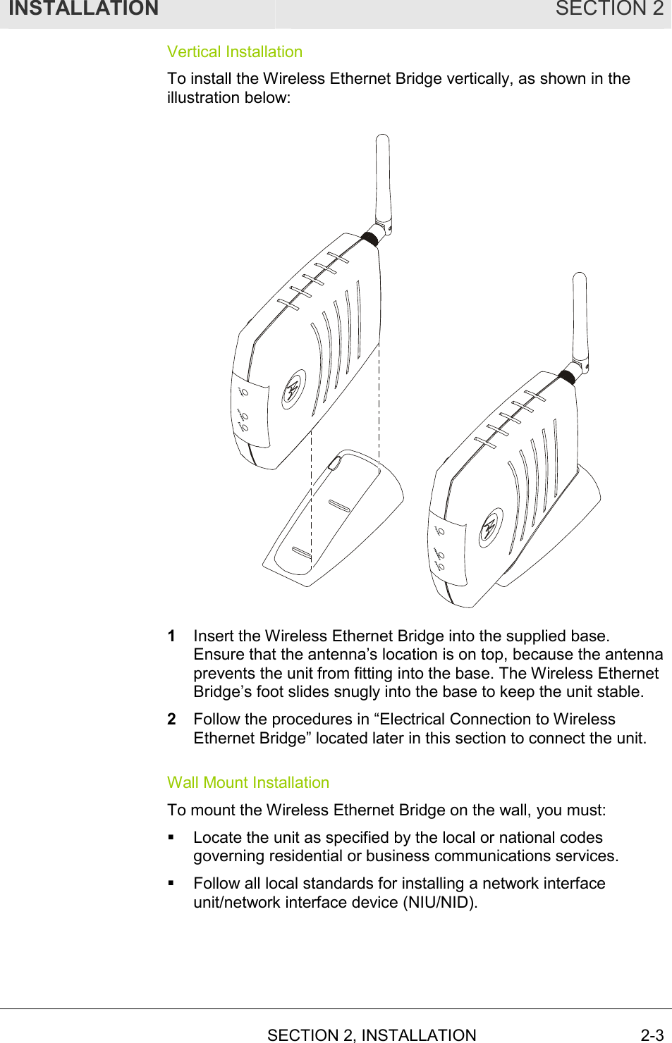 INSTALLATION SECTION 2  SECTION 2, INSTALLATION 2-3 Vertical Installation To install the Wireless Ethernet Bridge vertically, as shown in the illustration below:  1  Insert the Wireless Ethernet Bridge into the supplied base. Ensure that the antenna’s location is on top, because the antenna prevents the unit from fitting into the base. The Wireless Ethernet Bridge’s foot slides snugly into the base to keep the unit stable. 2  Follow the procedures in “Electrical Connection to Wireless Ethernet Bridge” located later in this section to connect the unit. Wall Mount Installation To mount the Wireless Ethernet Bridge on the wall, you must: !  Locate the unit as specified by the local or national codes governing residential or business communications services. !  Follow all local standards for installing a network interface unit/network interface device (NIU/NID). 