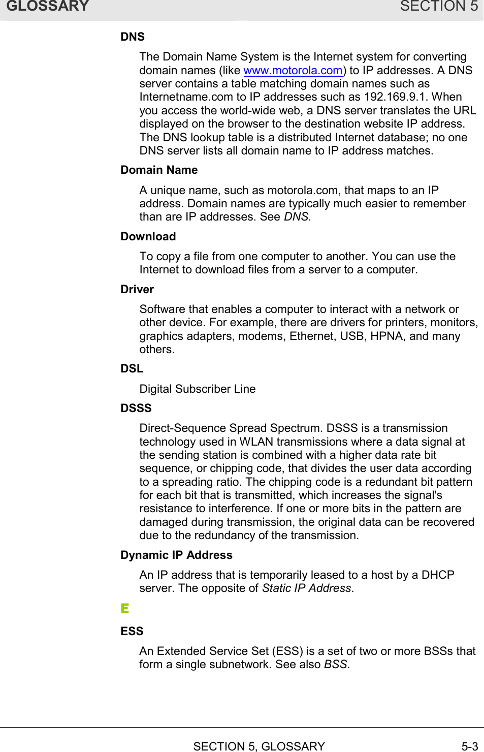 GLOSSARY SECTION 5  SECTION 5, GLOSSARY 5-3 DNS The Domain Name System is the Internet system for converting domain names (like www.motorola.com) to IP addresses. A DNS server contains a table matching domain names such as Internetname.com to IP addresses such as 192.169.9.1. When you access the world-wide web, a DNS server translates the URL displayed on the browser to the destination website IP address. The DNS lookup table is a distributed Internet database; no one DNS server lists all domain name to IP address matches. Domain Name A unique name, such as motorola.com, that maps to an IP address. Domain names are typically much easier to remember than are IP addresses. See DNS. Download To copy a file from one computer to another. You can use the Internet to download files from a server to a computer.  Driver Software that enables a computer to interact with a network or other device. For example, there are drivers for printers, monitors, graphics adapters, modems, Ethernet, USB, HPNA, and many others. DSL Digital Subscriber Line DSSS Direct-Sequence Spread Spectrum. DSSS is a transmission technology used in WLAN transmissions where a data signal at the sending station is combined with a higher data rate bit sequence, or chipping code, that divides the user data according to a spreading ratio. The chipping code is a redundant bit pattern for each bit that is transmitted, which increases the signal&apos;s resistance to interference. If one or more bits in the pattern are damaged during transmission, the original data can be recovered due to the redundancy of the transmission.  Dynamic IP Address An IP address that is temporarily leased to a host by a DHCP server. The opposite of Static IP Address. E ESS An Extended Service Set (ESS) is a set of two or more BSSs that form a single subnetwork. See also BSS. 