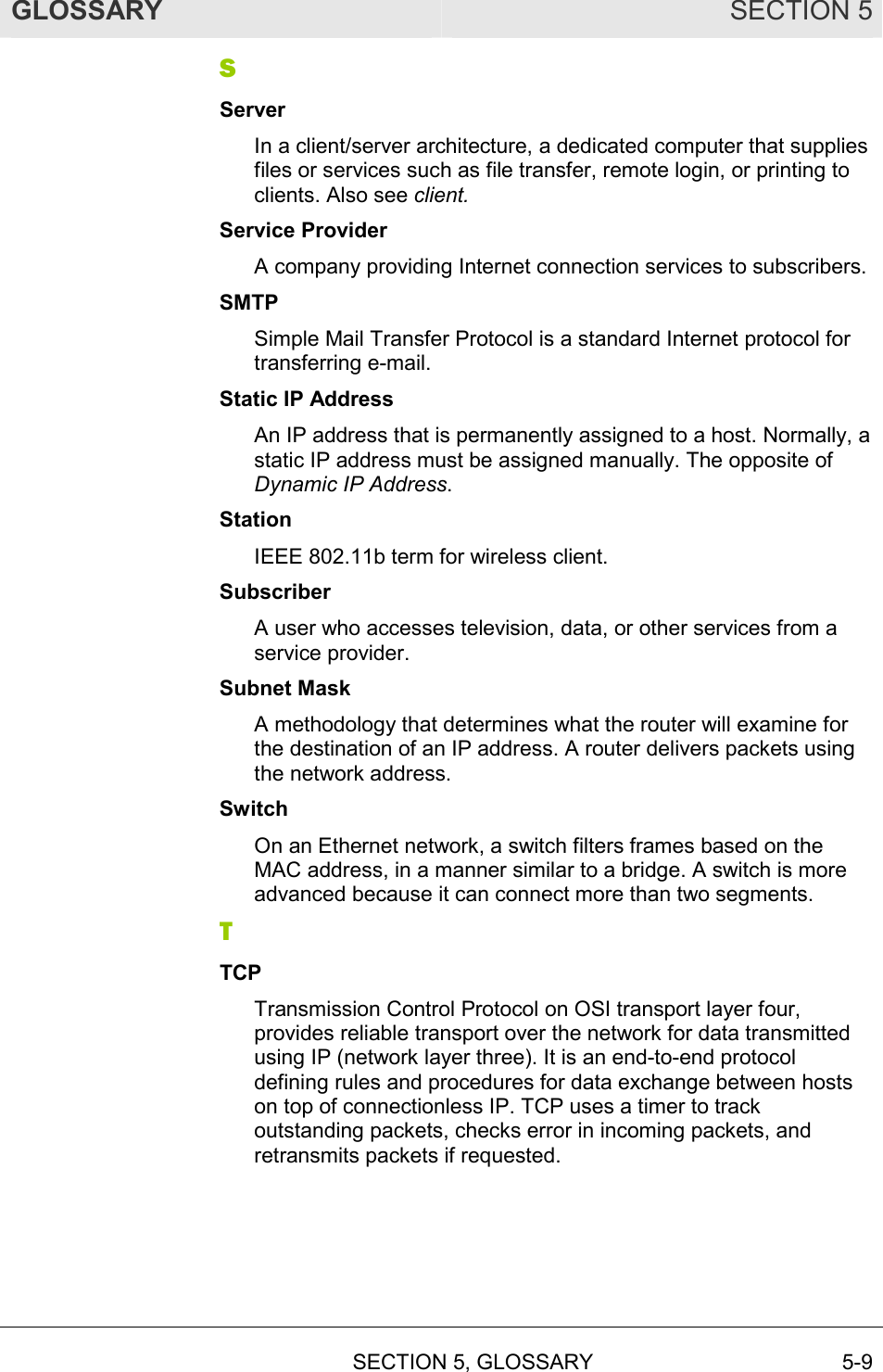 GLOSSARY SECTION 5  SECTION 5, GLOSSARY 5-9 S Server In a client/server architecture, a dedicated computer that supplies files or services such as file transfer, remote login, or printing to clients. Also see client. Service Provider A company providing Internet connection services to subscribers. SMTP Simple Mail Transfer Protocol is a standard Internet protocol for transferring e-mail. Static IP Address An IP address that is permanently assigned to a host. Normally, a static IP address must be assigned manually. The opposite of Dynamic IP Address. Station IEEE 802.11b term for wireless client. Subscriber A user who accesses television, data, or other services from a service provider. Subnet Mask A methodology that determines what the router will examine for the destination of an IP address. A router delivers packets using the network address. Switch On an Ethernet network, a switch filters frames based on the MAC address, in a manner similar to a bridge. A switch is more advanced because it can connect more than two segments. T TCP Transmission Control Protocol on OSI transport layer four, provides reliable transport over the network for data transmitted using IP (network layer three). It is an end-to-end protocol defining rules and procedures for data exchange between hosts on top of connectionless IP. TCP uses a timer to track outstanding packets, checks error in incoming packets, and retransmits packets if requested. 
