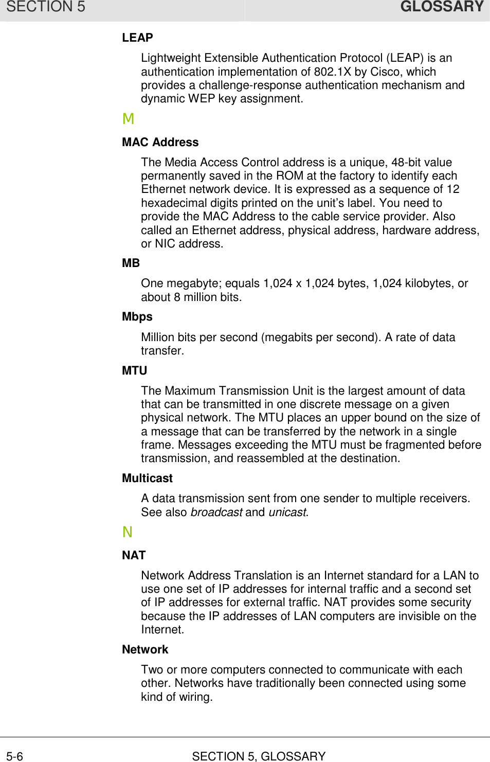SECTION 5  GLOSSARY 5-6 SECTION 5, GLOSSARY  LEAP Lightweight Extensible Authentication Protocol (LEAP) is an authentication implementation of 802.1X by Cisco, which provides a challenge-response authentication mechanism and dynamic WEP key assignment. M MAC Address The Media Access Control address is a unique, 48-bit value permanently saved in the ROM at the factory to identify each Ethernet network device. It is expressed as a sequence of 12 hexadecimal digits printed on the unit’s label. You need to provide the MAC Address to the cable service provider. Also called an Ethernet address, physical address, hardware address, or NIC address. MB One megabyte; equals 1,024 x 1,024 bytes, 1,024 kilobytes, or about 8 million bits. Mbps Million bits per second (megabits per second). A rate of data transfer. MTU The Maximum Transmission Unit is the largest amount of data that can be transmitted in one discrete message on a given physical network. The MTU places an upper bound on the size of a message that can be transferred by the network in a single frame. Messages exceeding the MTU must be fragmented before transmission, and reassembled at the destination. Multicast A data transmission sent from one sender to multiple receivers. See also broadcast and unicast. N NAT Network Address Translation is an Internet standard for a LAN to use one set of IP addresses for internal traffic and a second set of IP addresses for external traffic. NAT provides some security because the IP addresses of LAN computers are invisible on the Internet. Network Two or more computers connected to communicate with each other. Networks have traditionally been connected using some kind of wiring. 