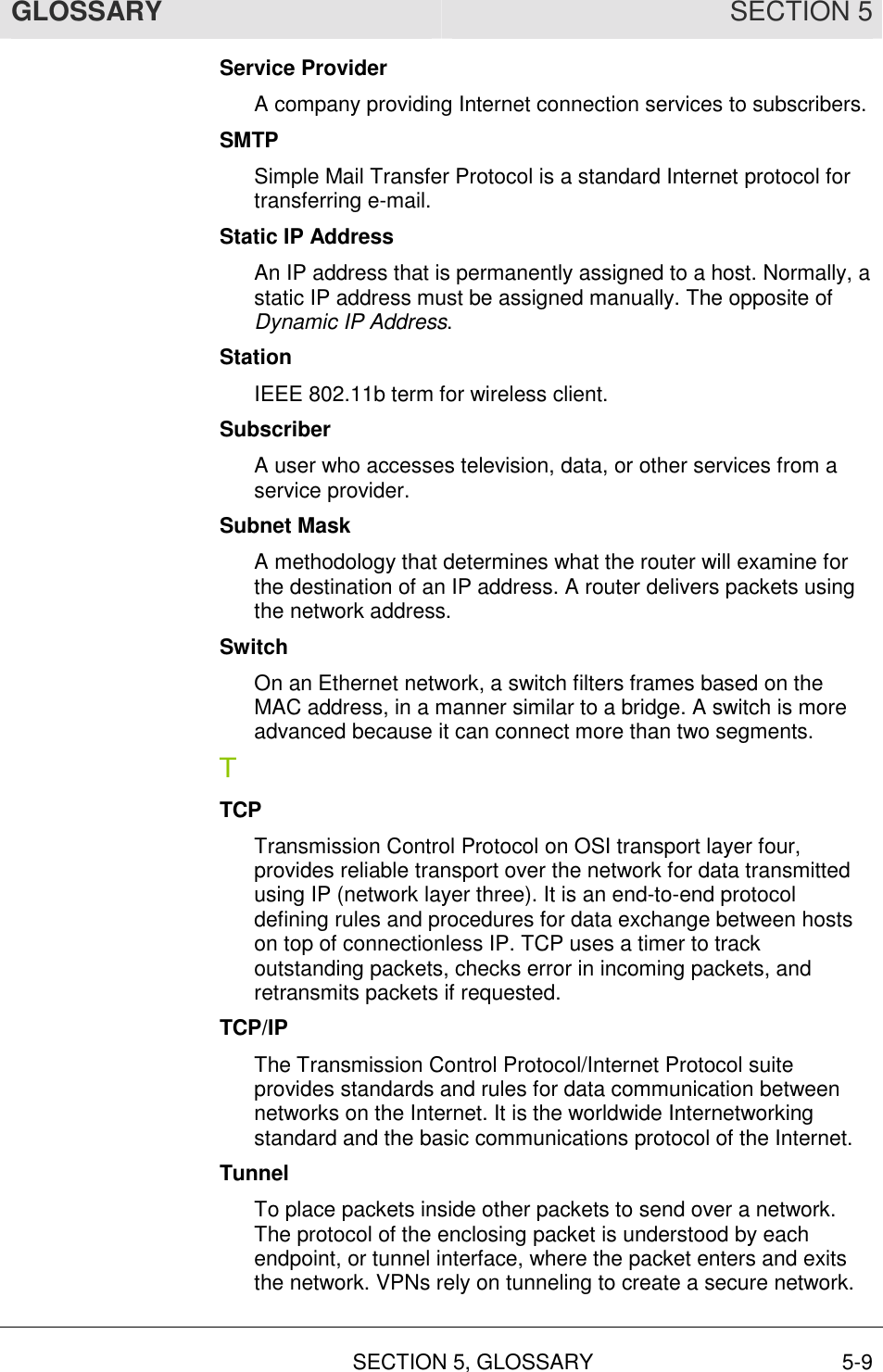 GLOSSARY SECTION 5  SECTION 5, GLOSSARY 5-9 Service Provider A company providing Internet connection services to subscribers. SMTP Simple Mail Transfer Protocol is a standard Internet protocol for transferring e-mail. Static IP Address An IP address that is permanently assigned to a host. Normally, a static IP address must be assigned manually. The opposite of Dynamic IP Address. Station IEEE 802.11b term for wireless client. Subscriber A user who accesses television, data, or other services from a service provider. Subnet Mask A methodology that determines what the router will examine for the destination of an IP address. A router delivers packets using the network address. Switch On an Ethernet network, a switch filters frames based on the MAC address, in a manner similar to a bridge. A switch is more advanced because it can connect more than two segments. T TCP Transmission Control Protocol on OSI transport layer four, provides reliable transport over the network for data transmitted using IP (network layer three). It is an end-to-end protocol defining rules and procedures for data exchange between hosts on top of connectionless IP. TCP uses a timer to track outstanding packets, checks error in incoming packets, and retransmits packets if requested. TCP/IP The Transmission Control Protocol/Internet Protocol suite provides standards and rules for data communication between networks on the Internet. It is the worldwide Internetworking standard and the basic communications protocol of the Internet. Tunnel To place packets inside other packets to send over a network. The protocol of the enclosing packet is understood by each endpoint, or tunnel interface, where the packet enters and exits the network. VPNs rely on tunneling to create a secure network. 