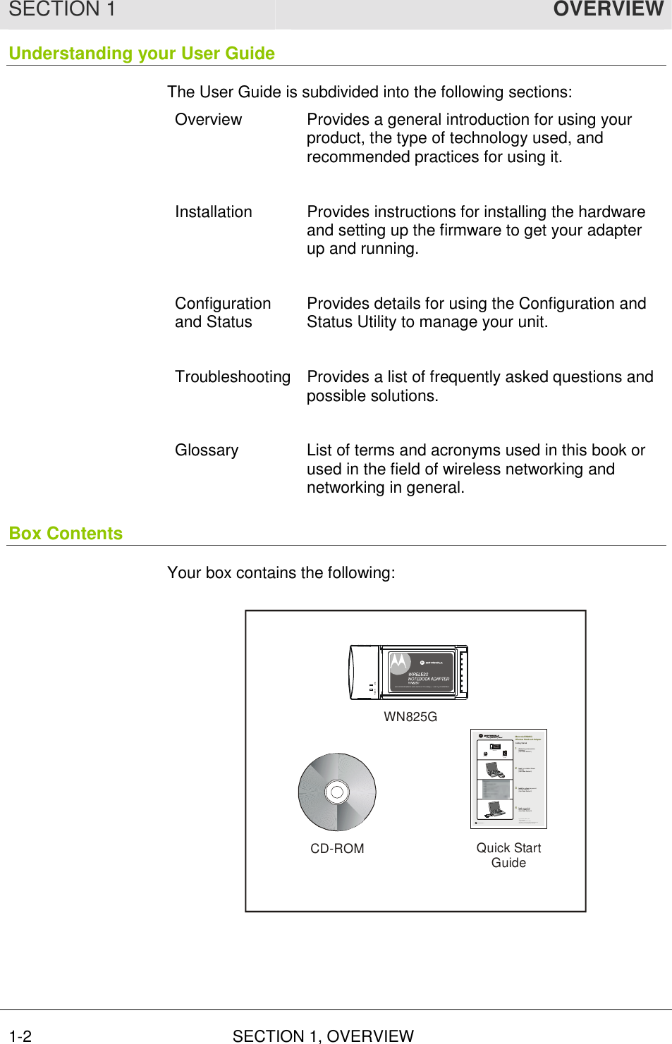 SECTION 1  OVERVIEW 1-2 SECTION 1, OVERVIEW  Understanding your User Guide The User Guide is subdivided into the following sections: Overview  Provides a general introduction for using your product, the type of technology used, and recommended practices for using it.  Installation  Provides instructions for installing the hardware and setting up the firmware to get your adapter up and running.  Configuration and Status  Provides details for using the Configuration and Status Utility to manage your unit.  Troubleshooting Provides a list of frequently asked questions and possible solutions.  Glossary  List of terms and acronyms used in this book or used in the field of wireless networking and networking in general. Box Contents Your box contains the following: WN825GCD-ROM Quick StartGuideLI NKPOWERHIGH PERFORMANCE 5 4 Mbits/s DATA RATE   /  DRAFT 802.11G COMPLIAN THIGH PE RFOR MANCE  DATA RATE  UP TO 5 4 Mbps  /   8 02.11g  COMPATIBL ECD-ROMWN825GGetting Started1234Motorol a WN825G  Wireless Notebook AdapterCheck that your box contains  these items. (User Gui de: Secti on 1)Insert the Installat ion WizardCD-ROM(User Gui de: Secti on 2)Installthe software for your unitfrom the CD-ROM(User Gui de: Secti on 2)Insert your card into the PC cardbus slot(User Gui de: Secti on 2)MGBI 5069 30- 00 1If you need as sis tance, call:1-8 77- 4 66-86 467 days  a wee k,  24 hou rs  a dayYou can als o che ck for the latest developments at:www.motorola.com/ broa dba nd/ n et workingQuick StartGuideGetting Started1234Motorola WN825G Wireless Notebook AdapterCheck that your box contains these items. (User Guide: Section 1)InserttheInstallation Assistant CD-ROM(User Guide: Section 2)Installthesoftware for your unit from the CD-ROM(User Guide: Section 2)Insert your card into the PC(User Guide: Section 2)CD-ROMWN825GQuickStartGuide 