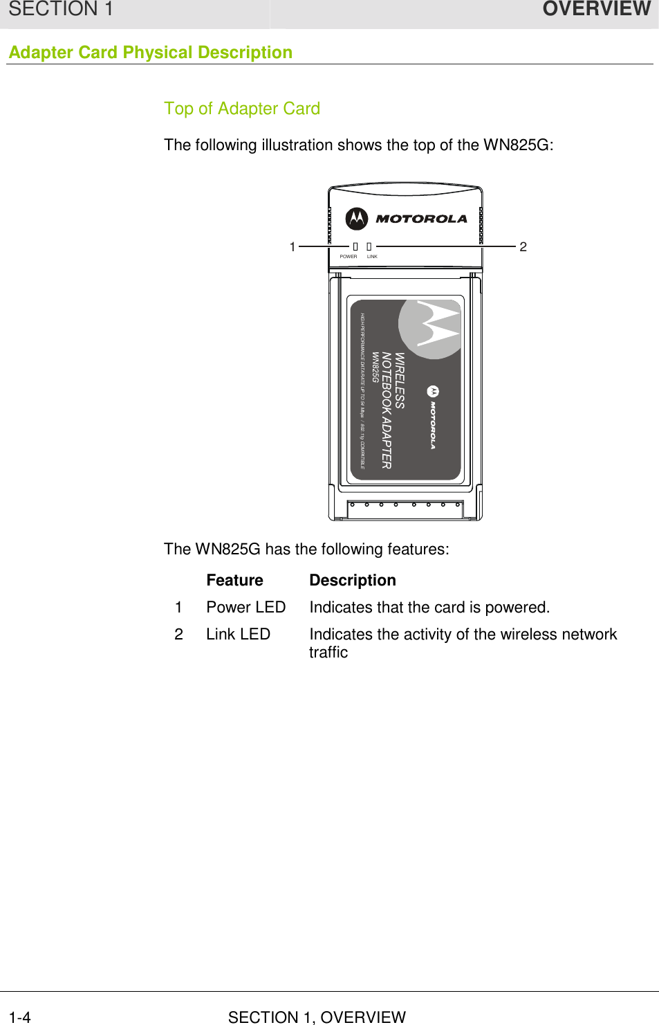 SECTION 1  OVERVIEW 1-4 SECTION 1, OVERVIEW  Adapter Card Physical Description Top of Adapter Card The following illustration shows the top of the WN825G: LINKPOWERHIGH PERFORMANCE 54 Mbits/s DATARATE/DRAFT 802.11G COMPLIANTHIGH PERFORMANCE DATA RATE UP TO 54 Mbps  /  802.11g COMPATIBLE12 The WN825G has the following features:  Feature  Description 1  Power LED  Indicates that the card is powered. 2  Link LED  Indicates the activity of the wireless network traffic 