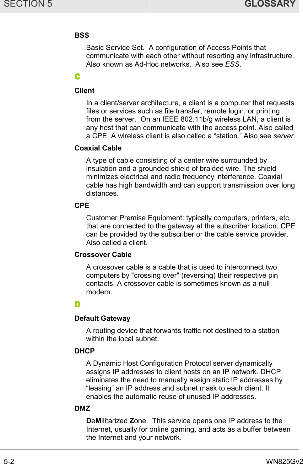SECTION 5  GLOSSARY 5-2  WN825Gv2 BSS Basic Service Set.  A configuration of Access Points that communicate with each other without resorting any infrastructure. Also known as Ad-Hoc networks.  Also see ESS. C Client In a client/server architecture, a client is a computer that requests files or services such as file transfer, remote login, or printing from the server.  On an IEEE 802.11b/g wireless LAN, a client is any host that can communicate with the access point. Also called a CPE. A wireless client is also called a “station.” Also see server. Coaxial Cable A type of cable consisting of a center wire surrounded by insulation and a grounded shield of braided wire. The shield minimizes electrical and radio frequency interference. Coaxial cable has high bandwidth and can support transmission over long distances. CPE Customer Premise Equipment: typically computers, printers, etc, that are connected to the gateway at the subscriber location. CPE can be provided by the subscriber or the cable service provider. Also called a client. Crossover Cable A crossover cable is a cable that is used to interconnect two computers by &quot;crossing over&quot; (reversing) their respective pin contacts. A crossover cable is sometimes known as a null modem.  D Default Gateway A routing device that forwards traffic not destined to a station within the local subnet. DHCP A Dynamic Host Configuration Protocol server dynamically assigns IP addresses to client hosts on an IP network. DHCP eliminates the need to manually assign static IP addresses by “leasing” an IP address and subnet mask to each client. It enables the automatic reuse of unused IP addresses. DMZ DeMilitarized Zone.  This service opens one IP address to the Internet, usually for online gaming, and acts as a buffer between the Internet and your network. 