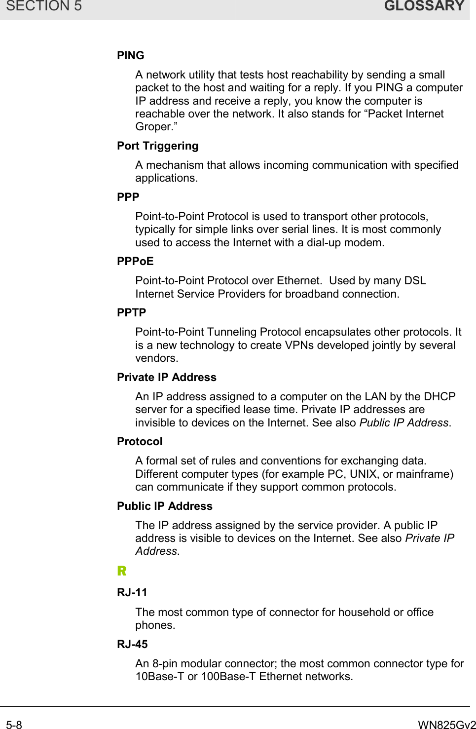 SECTION 5  GLOSSARY 5-8  WN825Gv2 PING A network utility that tests host reachability by sending a small packet to the host and waiting for a reply. If you PING a computer IP address and receive a reply, you know the computer is reachable over the network. It also stands for “Packet Internet Groper.” Port Triggering A mechanism that allows incoming communication with specified applications.  PPP Point-to-Point Protocol is used to transport other protocols, typically for simple links over serial lines. It is most commonly used to access the Internet with a dial-up modem. PPPoE Point-to-Point Protocol over Ethernet.  Used by many DSL Internet Service Providers for broadband connection. PPTP Point-to-Point Tunneling Protocol encapsulates other protocols. It is a new technology to create VPNs developed jointly by several vendors. Private IP Address An IP address assigned to a computer on the LAN by the DHCP server for a specified lease time. Private IP addresses are invisible to devices on the Internet. See also Public IP Address. Protocol A formal set of rules and conventions for exchanging data. Different computer types (for example PC, UNIX, or mainframe) can communicate if they support common protocols. Public IP Address The IP address assigned by the service provider. A public IP address is visible to devices on the Internet. See also Private IP Address. R RJ-11 The most common type of connector for household or office phones. RJ-45 An 8-pin modular connector; the most common connector type for 10Base-T or 100Base-T Ethernet networks. 